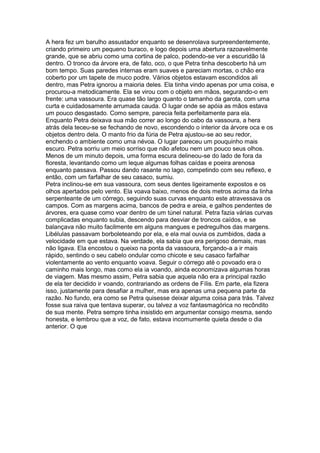 A hera fez um barulho assustador enquanto se desenrolava surpreendentemente,
criando primeiro um pequeno buraco, e logo depois uma abertura razoavelmente
grande, que se abriu como uma cortina de palco, podendo-se ver a escuridão lá
dentro. O tronco da árvore era, de fato, oco, o que Petra tinha descoberto há um
bom tempo. Suas paredes internas eram suaves e pareciam mortas, o chão era
coberto por um tapete de muco podre. Vários objetos estavam escondidos ali
dentro, mas Petra ignorou a maioria deles. Ela tinha vindo apenas por uma coisa, e
procurou-a metodicamente. Ela se virou com o objeto em mãos, segurando-o em
frente: uma vassoura. Era quase tão largo quanto o tamanho da garota, com uma
curta e cuidadosamente arrumada cauda. O lugar onde se apóia as mãos estava
um pouco desgastado. Como sempre, parecia feita perfeitamente para ela.
Enquanto Petra deixava sua mão correr ao longo do cabo da vassoura, a hera
atrás dela teceu-se se fechando de novo, escondendo o interior da árvore oca e os
objetos dentro dela. O manto frio da fúria de Petra ajustou-se ao seu redor,
enchendo o ambiente como uma névoa. O lugar pareceu um pouquinho mais
escuro. Petra sorriu um meio sorriso que não afetou nem um pouco seus olhos.
Menos de um minuto depois, uma forma escura delineou-se do lado de fora da
floresta, levantando como um leque algumas folhas caídas e poeira arenosa
enquanto passava. Passou dando rasante no lago, competindo com seu reflexo, e
então, com um farfalhar de seu casaco, sumiu.
Petra inclinou-se em sua vassoura, com seus dentes ligeiramente expostos e os
olhos apertados pelo vento. Ela voava baixo, menos de dois metros acima da linha
serpenteante de um córrego, seguindo suas curvas enquanto este atravessava os
campos. Com as margens acima, bancos de pedra e areia, e galhos pendentes de
árvores, era quase como voar dentro de um túnel natural. Petra fazia várias curvas
complicadas enquanto subia, descendo para desviar de troncos caídos, e se
balançava não muito facilmente em alguns mangues e pedregulhos das margens.
Libélulas passavam borboleteando por ela, e ela mal ouvia os zumbidos, dada a
velocidade em que estava. Na verdade, ela sabia que era perigoso demais, mas
não ligava. Ela encostou o queixo na ponta da vassoura, forçando-a a ir mais
rápido, sentindo o seu cabelo ondular como chicote e seu casaco farfalhar
violentamente ao vento enquanto voava. Seguir o córrego até o povoado era o
caminho mais longo, mas como ela ia voando, ainda economizava algumas horas
de viagem. Mas mesmo assim, Petra sabia que aquela não era a principal razão
de ela ter decidido ir voando, contrariando as ordens de Fílis. Em parte, ela fizera
isso, justamente para desafiar a mulher, mas era apenas uma pequena parte da
razão. No fundo, era como se Petra quisesse deixar alguma coisa para trás. Talvez
fosse sua raiva que tentava superar, ou talvez a voz fantasmagórica no recôndito
de sua mente. Petra sempre tinha insistido em argumentar consigo mesma, sendo
honesta, e lembrou que a voz, de fato, estava incomumente quieta desde o dia
anterior. O que
 