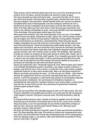 Petra estava mesmo tentando deixar para trás era o que tinha acontecido no dia
anterior ao fim do dique, quando ela botara as aranhas mortas na água.
Ela havia pensado que tudo tinha terminado... que tudo tinha tido um fim com o
seu último ano escolar. Ela tinha feito a escolha certa, escolhendo o bem acima
dos seus desejos mais profundos. Aquela decisão fazia com que ela se sentisse
completamente vazia e desamparada, mas ela conseguia confortar-se com o
pensamento de que o pesadelo havia terminado e que ela tinha feito a escolha
certa. Era triste saber que ela nunca veria o rosto de seus pais novamente, nem
mesmo nos reflexos embaçados no poço, mas aquilo também era meio libertador.
Tinha terminado. Ela podia agora tentar seguir em frente.
Mas aquilo tinha mudado. Sua mãe tinha aparecido mais uma vez, incomodada,
quase invisível nas águas ondulantes do lago. Dessa vez, não foi preciso nenhum
tipo de mágica nem nenhuma força exterior malévola e manipuladora. Ninguém
estava controlando-a ou tentando-a. Aparentemente, Petra conjurara aquela
imagem passageira de sua mãe morta por conta própria. Ela só não sabia como
isso tinha sido possível. Talvez ela tivesse esse poder desde sempre, mas não
sabia como convocá-lo, até seus encontros com o terrível ser chamado Guardião.
Talvez ela tivesse até mesmo aprendido essa habilidade daquela entidade, meio
que por osmose, sem nem mesmo querer ou tentar. Na realidade, não importava.
O poder de invocar as imagens de seus pais estava lá, dentro dela. Aquilo, por si
só, não era a única razão de Petra estar fugindo. Era a suspeita que aquilo não era
o máximo que seu poder podia fazer. A última promessa do Guardião tinha sido
muito mais do que permitir que Petra tivesse vislumbres rápidos de seus pais; a
promessa do Guardião era que eles retornariam para ela.
Aquilo era impossível, claro. Pensando naquilo de novo, Petra duvidou que mesmo
uma entidade tão poderosa quanto o Guardião, cuja origem excedia o tempo e o
espaço, cujo domínio era o Vácuo entre o mundo dos vivos e dos mortos, pudesse
realmente restaurar à vida a seus amados pais. Mas e se não fosse impossível?
Mesmo que fosse uma chance em cem... ou até uma em um milhão... essa chance
deveria ser jogada fora? Isso foi o que tinha motivado Petra pelo seu último ano
escolar, o que tinha ajudado-a a voluntariamente ignorar as conspirações daqueles
que procuravam manipulá-la. Se a promessa for tentadora o bastante, as
conseqüências não importam; qualquer chance é uma chance digna, e vale a pena
lutar por ela, ou até morrer por ela. Se a promessa for grandiosa o bastante,
merecia quase qualquer preço.
Quase.
E era por isso que Petra tinha decidido esquecer tudo no fim das contas, não era?
Porque o Guardião tinha pedido para ela fazer uma coisa que ela não conseguiria:
matar alguém inocente. Ela fizera a escolha certa. Ela tinha escolhido o lado do
bem.
E enquanto Petra pensava nisso, voando ao longo do agitado curso do córrego,
flutuando para as sombras e novamente para a luz do sol, suave como a brisa e
frieza do outono, a voz nos esconderijos de sua mente subitamente começou a
falar de novo. Será que você fez isso mesmo? Disse a voz. Será que você
escolheu mesmo o lado do bem?
Os olhos de Petra lacrimejavam enquanto voava. É claro que ela tinha escolhido o
bem. Ela tinha decidido não matar. Ela salvara a menina que supostamente seria
sua vítima. Ela tinha destruído a fonte das manipulações que vinha manipulando-a.
Você fez aquelas coisas, a voz admitiu. Mas você realmente as escolheu? Afinal,
teve um outro fator. O garoto.
 