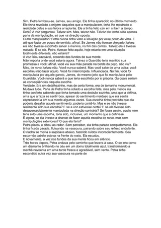 Sim, Petra lembrou-se. James, seu amigo. Ele tinha aparecido no último momento.
Ele tinha revelado a origem daqueles que a manipularam, tinha lhe mostrado a
realidade deles e sua feiúra arrepiante. Ele a tinha feito cair em si bem a tempo.
Será? A voz perguntou. Talvez sim. Mas, talvez não. Talvez ele tenha sido apenas
parte da manipulação, só que na direção oposta.
Outro manipulador? Petra nunca tinha visto a situação por esse ponto de vista. E
até que fazia um pouco de sentido, afinal. Se James não tivesse chegado, talvez
ela não tivesse escolhido salvar a menina, no fim das contas. Talvez ela a tivesse
matado. E se ela, Petra, tivesse feito aquilo, hoje estaria em uma situação
totalmente diferente, não estaria?
A voz falou razoável, ecoando dos fundos de sua mente.
Não importa onde você estaria agora. Talvez o Guardião teria mantido sua
promessa a você; afinal, você viu sua mãe parada na borda do poço, não viu?
Mas, de novo, talvez não. Você nunca saberá. Mas você sabe de uma coisa: você
escolheu não fazer aquilo. Você foi interrompida. Influenciada. No fim, você foi
manipulada por aquele garoto, James, do mesmo jeito que foi manipulada pelo
Guardião. Você nunca saberá o que teria escolhido por si própria. Ou quais seriam
as conseqüências daquela escolha.
Verdade. Era um detalhezinho, mas de certa forma, era de tamanho monumental.
Mudava tudo. Parte de Petra tinha odiado a escolha feita, mas pelo menos ela
tinha conforto sabendo que tinha tomado uma decisão sozinha, uma que a definia,
uma que a fazia se sentir boa, apesar do sentimento maldoso que ela sentia
espreitando-a em sua mente algumas vezes. Sua escolha tinha provado que ela
poderia desafiar aquele sentimento; poderia contê-lo. Mas e se não tivesse
realmente sido sua escolha? E se a voz estivesse certa? E se ela tivesse sido
desapercebidamente manipulada na direção contrária? Se fosse assim, aquilo nem
teria sido uma escolha, teria sido, inclusive, um momento que a definisse.
E agora, se ela tivesse a chance de fazer aquela escolha de novo, mas sem
manipulações exteriores? O que ela faria?
Petra piscou e olhou ao redor. Sem perceber, ela tinha parado completamente. Ela
tinha ficado parada, flutuando na vassoura, pairando sobre seu reflexo ondulante.
O riacho se movia e salpicava abaixo, fazendo ruídos inconscientemente. Seu
escorrido cabelo estava na frente do rosto. Ela escutou.
E novamente, a voz nos fundos da sua mente ficou em silêncio.
Três horas depois, Petra andava pelo caminho que levava à casa. O sol era como
um diamante brilhando no céu em um domo totalmente azul, transformando a
manhã nevoenta em uma tarde fresca e agradável, sem vento. Petra tinha
escondido outra vez sua vassoura na parte de
 