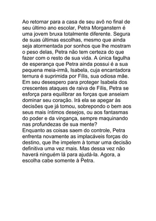 Ao retornar para a casa de seu avô no final de
seu último ano escolar, Petra Morganstern é
uma jovem bruxa totalmente diferente. Segura
de suas últimas escolhas, mesmo que ainda
seja atormentada por sonhos que lhe mostram
o peso delas, Petra não tem certeza do que
fazer com o resto de sua vida. A única fagulha
de esperança que Petra ainda possui é a sua
pequena meia-irmã, Isabela, cuja encantadora
ternura é suprimida por Fílis, sua odiosa mãe.
Em seu desespero para proteger Isabela dos
crescentes ataques de raiva de Fílis, Petra se
esforça para equilibrar as forças que anseiam
dominar seu coração. Irá ela se apegar às
decisões que já tomou, sobrepondo o bem aos
seus mais íntimos desejos, ou aos fantasmas
do poder e da vingança, sempre maquinando
nas profundezas de sua mente?
Enquanto as coisas saem do controle, Petra
enfrenta novamente as implacáveis forças do
destino, que lhe impelem à tomar uma decisão
definitiva uma vez mais. Mas dessa vez não
haverá ninguém lá para ajudá-la. Agora, a
escolha cabe somente à Petra.
 