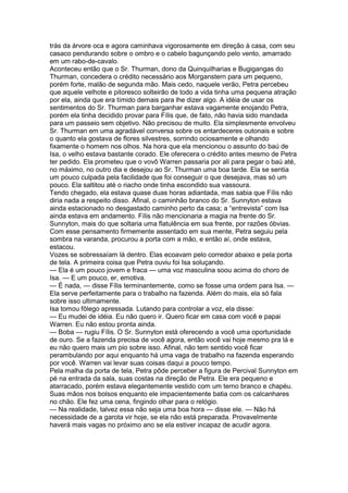 trás da árvore oca e agora caminhava vigorosamente em direção à casa, com seu
casaco pendurando sobre o ombro e o cabelo bagunçando pelo vento, amarrado
em um rabo-de-cavalo.
Aconteceu então que o Sr. Thurman, dono da Quinquilharias e Bugigangas do
Thurman, concedera o crédito necessário aos Morganstern para um pequeno,
porém forte, malão de segunda mão. Mais cedo, naquele verão, Petra percebeu
que aquele velhote e pitoresco solteirão de todo a vida tinha uma pequena atração
por ela, ainda que era tímido demais para lhe dizer algo. A idéia de usar os
sentimentos do Sr. Thurman para barganhar estava vagamente enojando Petra,
porém ela tinha decidido provar para Fílis que, de fato, não havia sido mandada
para um passeio sem objetivo. Não precisou de muito. Ela simplesmente envolveu
Sr. Thurman em uma agradável conversa sobre os entardeceres outonais e sobre
o quanto ela gostava de flores silvestres, sorrindo ociosamente e olhando
fixamente o homem nos olhos. Na hora que ela mencionou o assunto do baú de
Isa, o velho estava bastante corado. Ele oferecera o crédito antes mesmo de Petra
ter pedido. Ela prometeu que o vovô Warren passaria por ali para pegar o baú até,
no máximo, no outro dia e desejou ao Sr. Thurman uma boa tarde. Ela se sentia
um pouco culpada pela facilidade que foi conseguir o que desejava, mas só um
pouco. Ela saltitou até o riacho onde tinha escondido sua vassoura.
Tendo chegado, ela estava quase duas horas adiantada, mas sabia que Fílis não
diria nada a respeito disso. Afinal, o caminhão branco do Sr. Sunnyton estava
ainda estacionado no desgastado caminho perto da casa; a “entrevista” com Isa
ainda estava em andamento. Fílis não mencionaria a magia na frente do Sr.
Sunnyton, mais do que soltaria uma flatulência em sua frente, por razões óbvias.
Com esse pensamento firmemente assentado em sua mente, Petra seguiu pela
sombra na varanda, procurou a porta com a mão, e então aí, onde estava,
estacou.
Vozes se sobressaíam lá dentro. Elas ecoavam pelo corredor abaixo e pela porta
de tela. A primeira coisa que Petra ouviu foi Isa soluçando.
— Ela é um pouco jovem e fraca — uma voz masculina soou acima do choro de
Isa. — E um pouco, er, emotiva.
— É nada, — disse Fílis terminantemente, como se fosse uma ordem para Isa. —
Ela serve perfeitamente para o trabalho na fazenda. Além do mais, ela só fala
sobre isso ultimamente.
Isa tomou fôlego apressada. Lutando para controlar a voz, ela disse:
— Eu mudei de idéia. Eu não quero ir. Quero ficar em casa com você e papai
Warren. Eu não estou pronta ainda.
— Boba — rugiu Fílis. O Sr. Sunnyton está oferecendo a você uma oportunidade
de ouro. Se a fazenda precisa de você agora, então você vai hoje mesmo pra lá e
eu não quero mais um pio sobre isso. Afinal, não tem sentido você ficar
perambulando por aqui enquanto há uma vaga de trabalho na fazenda esperando
por você. Warren vai levar suas coisas daqui a pouco tempo.
Pela malha da porta de tela, Petra pôde perceber a figura de Percival Sunnyton em
pé na entrada da sala, suas costas na direção de Petra. Ele era pequeno e
atarracado, porém estava elegantemente vestido com um terno branco e chapéu.
Suas mãos nos bolsos enquanto ele impacientemente batia com os calcanhares
no chão. Ele fez uma cena, fingindo olhar para o relógio.
— Na realidade, talvez essa não seja uma boa hora — disse ele. — Não há
necessidade de a garota vir hoje, se ela não está preparada. Provavelmente
haverá mais vagas no próximo ano se ela estiver incapaz de acudir agora.
 