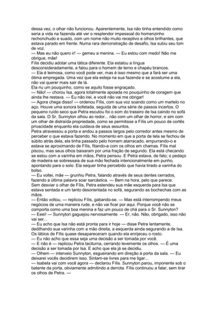 dessa vez, o olhar não funcionou. Aparentemente, Isa não tinha entendido como
seria a vida na fazenda até ver o resplendor impessoal do homenzinho
rechonchudo e suado, com um nome não muito receptivo e olhos brilhantes, que
estava parado em frente. Numa rara demonstração de desafio, Isa subiu seu tom
de voz.
— Mas eu não quero ir! — gemeu a menina. — Eu estou com medo! Não me
obrigue, mãe!
Fílis decidiu adotar uma tática diferente. Ela estalou a língua
desconsideradamente, e falou para o homem de terno e chapéu brancos.
— Ela é teimosa, como você pode ver, mas é isso mesmo que a fará ser uma
ótima empregada. Uma vez que ela esteja na sua fazenda e se acostume a ela,
não vai querer mais sair de lá.
Ela riu um pouquinho, como se aquilo fosse engraçado.
— Não! — chorou Isa, agora totalmente apoiada no pouquinho de coragem que
ainda lhe restava. — Eu não irei, e você não vai me obrigar!
— Agora chega disso! — ordenou Fílis, com sua voz soando como um martelo no
aço. Houve uma sonora bofetada, seguida de uma série de passos incertos. O
pequeno ruído seco que Petra escutou foi o som do traseiro de Isa caindo no sofá
da sala. O Sr. Sunnyton olhou ao redor... não com um olhar de horror, e sim com
um olhar de distraída propriedade, como se permitisse a Fílis um pouco de cortês
privacidade enquanto ela cuidava de seus assuntos.
Petra atravessou a porta e andou a passos largos pelo corredor antes mesmo de
perceber o que estava fazendo. No momento em que a porta de tela se fechou de
súbito atrás dela, ela tinha passado pelo homem atarracado, empurrando-o e
estava se aproximando de Fílis, fitando-a com os olhos em chamas. Fílis mal
piscou, mas seus olhos baixaram por uma fração de segundo. Ela está checando
se estou com a varinha em mãos, Petra pensou. E Petra estava, de fato; o pedaço
de madeira se sobressaia de sua mão fechada intencionalmente em punho,
apontando para o solo. Ela sequer tinha percebido que havia tirado a varinha do
bolso.
— Eu voltei, mãe — grunhiu Petra, falando através de seus dentes cerrados,
fazendo a última palavra soar sarcástica. — Bem na hora, pelo que parece.
Sem desviar o olhar de Fílis, Petra estendeu sua mãe esquerda para Isa que
estava sentada e um tanto desorientada no sofá, segurando as bochechas com as
mãos.
— Então voltou, — replicou Fílis, gabando-se. — Mas está interrompendo meus
negócios de uma maneira rude, e não vai ficar por aqui. Porque você não se
comporta como uma boa menina e faz um pouco de chá para o Sr. Sunnyton?
— Eeei! — Sunnyton gaguejou nervosamente. — Er, não. Não, obrigado, isso não
vai ser...
— Eu acho que Isa não está pronta para ir hoje — disse Petra lentamente,
dedilhando sua varinha com a mão direita, a esquerda ainda segurando a de Isa.
Os lábios de Fílis quase desapareceram quando ela enrijeceu o rosto.
— Eu não acho que essa seja uma decisão a ser tomada por você.
— E não é — replicou Petra taciturna, cerrando levemente os olhos. — É uma
decisão a ser tomada por Isa. E acho que ela já se decidiu.
— Olhem — interveio Sunnyton, esgueirando em direção à porta da sala. — Eu
deixarei vocês decidirem isso. Sintam-se livres para me ligar...
— Isabela vai com você agora — declarou Fílis. Sunnyton parou, imponente sob o
batente da porta, obviamente admitindo a derrota. Fílis continuou a falar, sem tirar
os olhos de Petra. —
 