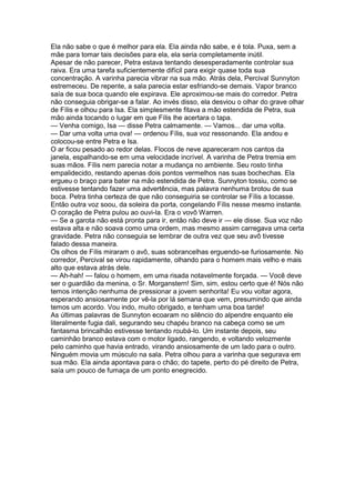 Ela não sabe o que é melhor para ela. Ela ainda não sabe, e é tola. Puxa, sem a
mãe para tomar tais decisões para ela, ela seria completamente inútil.
Apesar de não parecer, Petra estava tentando desesperadamente controlar sua
raiva. Era uma tarefa suficientemente difícil para exigir quase toda sua
concentração. A varinha parecia vibrar na sua mão. Atrás dela, Percival Sunnyton
estremeceu. De repente, a sala parecia estar esfriando-se demais. Vapor branco
saía de sua boca quando ele expirava. Ele aproximou-se mais do corredor. Petra
não conseguia obrigar-se a falar. Ao invés disso, ela desviou o olhar do grave olhar
de Fílis e olhou para Isa. Ela simplesmente fitava a mão estendida de Petra, sua
mão ainda tocando o lugar em que Fílis lhe acertara o tapa.
— Venha comigo, Isa — disse Petra calmamente. — Vamos... dar uma volta.
— Dar uma volta uma ova! — ordenou Fílis, sua voz ressonando. Ela andou e
colocou-se entre Petra e Isa.
O ar ficou pesado ao redor delas. Flocos de neve apareceram nos cantos da
janela, espalhando-se em uma velocidade incrível. A varinha de Petra tremia em
suas mãos. Fílis nem parecia notar a mudança no ambiente. Seu rosto tinha
empalidecido, restando apenas dois pontos vermelhos nas suas bochechas. Ela
ergueu o braço para bater na mão estendida de Petra. Sunnyton tossiu, como se
estivesse tentando fazer uma advertência, mas palavra nenhuma brotou de sua
boca. Petra tinha certeza de que não conseguiria se controlar se Fílis a tocasse.
Então outra voz soou, da soleira da porta, congelando Fílis nesse mesmo instante.
O coração de Petra pulou ao ouvi-la. Era o vovô Warren.
— Se a garota não está pronta para ir, então não deve ir — ele disse. Sua voz não
estava alta e não soava como uma ordem, mas mesmo assim carregava uma certa
gravidade. Petra não conseguia se lembrar de outra vez que seu avô tivesse
falado dessa maneira.
Os olhos de Fílis miraram o avô, suas sobrancelhas erguendo-se furiosamente. No
corredor, Percival se virou rapidamente, olhando para o homem mais velho e mais
alto que estava atrás dele.
— Ah-hah! — falou o homem, em uma risada notavelmente forçada. — Você deve
ser o guardião da menina, o Sr. Morganstern! Sim, sim, estou certo que é! Nós não
temos intenção nenhuma de pressionar a jovem senhorita! Eu vou voltar agora,
esperando ansiosamente por vê-la por lá semana que vem, presumindo que ainda
temos um acordo. Vou indo, muito obrigado, e tenham uma boa tarde!
As últimas palavras de Sunnyton ecoaram no silêncio do alpendre enquanto ele
literalmente fugia dali, segurando seu chapéu branco na cabeça como se um
fantasma brincalhão estivesse tentando roubá-lo. Um instante depois, seu
caminhão branco estava com o motor ligado, rangendo, e voltando velozmente
pelo caminho que havia entrado, virando ansiosamente de um lado para o outro.
Ninguém movia um músculo na sala. Petra olhou para a varinha que segurava em
sua mão. Ela ainda apontava para o chão; do tapete, perto do pé direito de Petra,
saía um pouco de fumaça de um ponto enegrecido.
 