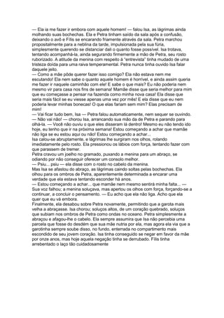 — Ela ia me fazer ir embora com aquele homem! — falou Isa, as lágrimas ainda
molhando suas bochechas. Ela e Petra tinham saído da sala após a confusão,
deixando o avô e Fílis se encarando friamente através da sala. Petra marchou
propositalmente para a neblina da tarde, impulsionada pela sua fúria,
simplesmente querendo se distanciar dali o quanto fosse possível. Isa trotava,
tentando acompanhá-la, ainda segurando firmemente a mão de Petra, seu rosto
ruborizado. A atitude da menina com respeito à “entrevista” tinha mudado de uma
tristeza doída para uma raiva temperamental. Petra nunca tinha ouvido Isa falar
daquele jeito.
— Como a mãe pôde querer fazer isso comigo? Ela não estava nem me
escutando! Ela nem sabe o quanto aquele homem é horrível, e ainda assim queria
me fazer ir naquele caminhão com ele! E sabe o que mais? Eu não poderia nem
mesmo vir para casa nos fins de semana! Mamãe disse que seria melhor para mim
que eu começasse a pensar na fazenda como minha nova casa! Ela disse que
seria mais fácil se eu viesse apenas uma vez por mês! E ela disse que eu nem
poderia levar minhas bonecas! O que elas fariam sem mim? Elas precisam de
mim!
— Vai ficar tudo bem, Isa — Petra falou automaticamente, nem sequer se ouvindo.
— Não vai não! — chorou Isa, arrancando sua mão da de Petra e parando para
olhá-la. — Você não ouviu o que eles disseram lá dentro! Mesmo eu não tendo ido
hoje, eu tenho que ir na próxima semana! Estou começando a achar que mamãe
não liga se eu estou aqui ou não! Estou começando a achar...
Isa calou-se abruptamente, e lágrimas lhe surgiram nos olhos, rolando
imediatamente pelo rosto. Ela pressionou os lábios com força, tentando fazer com
que parassem de tremer.
Petra cravou um joelho no gramado, puxando a menina para um abraço, se
odiando por não conseguir oferecer um consolo melhor.
— Psiu... psiu — ela disse com o rosto no cabelo da menina.
Mas Isa se afastou do abraço, as lágrimas caindo soltas pelas bochechas. Ela
olhou para os ombros de Petra, aparentemente determinada a encarar uma
verdade que ela estava tentando esconder há anos.
— Estou começando a achar... que mamãe nem mesmo sentirá minha falta... —
Sua voz falhou; a menina soluçava, mas apertou os olhos com força, forçando-se a
continuar, a concluir o pensamento. — Eu acho que ela não liga. Acho que ela
quer que eu vá embora.
Finalmente, ela desabou sobre Petra novamente, permitindo que a garota mais
velha a abraçasse. Isa chorou; soluços altos, de um coração quebrado, soluços
que subiam nos ombros de Petra como ondas no oceano. Petra simplesmente a
abraçou e afagou-lhe o cabelo. Ela sempre assumira que Isa não percebia uma
parcela que fosse do desdém que sua mãe nutria por ela, mas agora ela via que a
garotinha sempre soube disso, no fundo, enterrada no compartimento mais
escondido de seu jovem coração. Isa tinha conseguido se negar em favor da mãe
por onze anos, mas hoje aquela negação tinha se derrubado. Fílis tinha
arrebentado o laço tão cuidadosamente
 