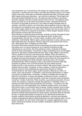 mas meramente com o pensamento. Ela desejou ter aquele simples e fácil poder
novamente. A varinha era uma muleta, que tinha sido imposta a ela por um mundo
mágico mais fraco. Parte dela se ressentia profundamente disto. Ela queria poder
fazer magia do jeito que costumava... sem varinha ou palavras. Talvez algum dia
dominaria aquela habilidade de novo. Se esforçaria para praticá-la, para tentar
encontrar aqueles músculos mentais secretos mais uma vez. Tais poderes ainda
tinham que estar ali, se ao menos procurasse por eles, e tentasse dominá-los.
Ela entrou na escuridão da árvore oca. Sua vassoura estava apoiada entre as
sombras, mas Petra a ignorou. Ao invés disso, ela se ajoelhou e pôs as mãos nos
dois lados de uma pequena caixa, que mais parecia como um porta-jóias. Era feita
de madeira negra, polida com um brilho vítreo. Pareceu bem fria em suas mãos. A
segurava em frente de si enquanto se levantava. Folhas rangiam debaixo de seus
pés enquanto a levava para fora da árvore.
Petra não abriu a caixa enquanto caminhava, subindo a branda inclinação do lado
de fora da depressão. Ela já sabia o que estava ali dentro, embora não
compreendesse. Era feio, frio, e mesmo assim, de algum modo maluco e
misterioso, reconfortante. Mesmo agora, apenas segurando a caixa, pareceu certo.
Não exatamente bom. De alguma maneira, segurar a caixa parecia tudo menos
bom. Mas parecia certo. Completo, de certo modo.
As árvores diminuíram enquanto Petra se aproximava do limite do bosque, e ela
não estava nem um pouco surpresa ao ver a superfície brilhante do lago
estendendo-se a sua frente. Ela tinha andado por toda a extensão do bosque,
saindo do lado mais distante. A sua frente, o dique se estendia como um presságio
agourento, apontando inexplicavelmente para nada. O lago refletia o azul do céu
noturno, partido ao meio por uma faixa do luar refletido. Petra não diminuiu o
passo. Ela levou a caixa até o dique, enfiando-a por baixo do braço enquanto ia.
As gastas pranchas ainda estavam quentes do sol do último dia. Elas secavam as
solas dos pés descalços de Petra enquanto caminhava para o fim do dique.
Cuidadosamente, Petra se agachou e pôs a caixa preta na prancha atrás dela.
Enquanto se ajeitava, tirou a varinha do bolso de suas vestes noturnas.
Suspirou fundo, o que se tornou um tremor violento. Não queria fazê-lo, mas com
certeza tinha que saber. Fechando os olhos, projetou a mente de volta para a
fazenda. Essa era outra habilidade que quase havia deixado na infância.
Concentrando-se, até mesmo agora, podia visualizar a fazenda por inteiro na
mente, como uma escultura. Lá estavam a casa principal adormecida e o celeiro
escurecido com Bete dentro, ruminando. Lá estava a vastidão bem lavrada do
pasto do vovô Warren, a Árvore dos Desejos, as pilhas de rochas. Lá estava o
gramado embebido em orvalho do jardim, cheio das minúsculas vidas de esquilos
e aranhas. E então, finalmente, Petra encontrou o que estava procurando. Em sua
mente, ela visualizou o pequeno cercado das galinhas e o decrépito viveiro. Lá
estavam as fracas velas azuis das galinhas que dormiam... e lá estava uma vela
que brilhava com mais intensidade, uma insistente centelha verde: uma raposa.
Petra tinha ouvido o vovô Warren falar da raposa. Andara roubando uma ou duas
galinhas por mês durante o verão, embora o avô ainda não tivesse determinado
como estava perpassando a cerca das galinhas. Petra podia ver agora: havia uma
pequena cavidade escavada abaixo do canto traseiro, escondido atrás de arbustos
de urze. A raposa podia passar e escapulir por ali, dificilmente encaixando, e
arrastar a galinha mais próxima da porta do galinheiro, cravando seus estreitos
molares na garganta da galinha adormecida antes que esta pudesse soltar um leve
grasno de alarme. Em sua mente, Petra pôde ver a raposa, agachada em suas
coxas, impelindo-se através da rasa cavidade, arrastando a galinha morta atrás.
Seus olhos eram
 