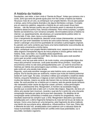 A história da história
Saudações, caro leitor, e bem vindo à “Garota do Dique”. Antes que comece a ler o
conto, acho que seria de grande ajuda para mim lhe contar a história da história.
Há pouco mais de um ano, eu embarquei num projeto literário. Era só para passar
o tempo, para minha própria diversão e de alguns familiares e amigos. O projeto
era um exercício catártico, seguindo a história de um certo jovem bruxo bem
famoso... não tão famoso quanto seu pai (formando assim a natureza do primeiro
problema desse bruxinho) mas, famoso entretanto. Para minha surpresa, o projeto
literário se transformou num romance completo. De brincadeira lancei a história na
internet. Lá, espantosamente, ela alcançou um surpreendente público leitor no
mundo todo. E isto, claro, levou a uma seqüência.
Com o lançamento da seqüência, descobri umas coisas interessantes: ao mesmo
tempo em que eram baseadas na trama de outra autora famosa, estas historias
vieram a abranger uma enorme quantidade de conceitos e personagens originais.
Eu percebi com certo contento que havia uma trama totalmente nova embutida ali,
e essa seria unicamente a minha trama.
Assim, embarquei num projeto literário totalmente novo: separei-me do tronco da
idéia original e transplantei alguns de meus próprios e únicos galhos nesta nova
história. Este, caro leitor, é o resultado desta experiência.
Então o que isto significa para você? Bem, há dois modos para você escolher
como quer se juntar a esta história:
Primeiro, uma vez que este conto é, de muito modos, uma progressão lógica dos
meus dois primeiros romances, você pode escolher lê-los primeiro. Você pode
encontrá-los online no site www.jamespotterseries.com. Lá você irá encontrar as
histórias por detrás dos personagens aqui contidos, o que lhe permitirá apreciar
este conto em uma escala mais ampla.
Segundo, você pode escolher navegar por esta história como uma entidade
própria. Ela foi escrita para ser autônoma, mesmo que muito da história preliminar
exista em outro lugar. As lutas, conceitos e idéias que compõem a essência desta
história, enquanto fantásticas e mágicas (e bem sombrias) serão familiares para
muitos dos leitores, mesmo se ainda não tiverem lido os nomes dos personagens
antes. Se você escolher ler a história por si mesma, será de grande ajuda (embora
não necessário) estar ciente de algumas coisas: primeiro, nossa personagem
principal, a adolescente Srta. Morganstern, é membro da sociedade mágica
secreta que co-existe lado a lado com o mundo não-mágico. Segundo, ela teve um
último ano escolar bem incomum, durante o qual ela foi o centro de uma chocante
conspiração tramada por parte de bruxos bem desviados. Os detalhes de tal
conspiração serão conhecidos à medida que a história for progredindo, mas o
resultado essencial do complô é que: a Srta. Morganstern descobriu que estava
amaldiçoada com o último fragmento fantasma do mais terrível bruxo de todos os
tempos. Como uma chama em uma lamparina, este fragmento de alma malévolo
vive dentro de sua própria alma, afetando-a, influenciando-a. Com isso, Petra não
é diferente de todo nós, amaldiçoados como estamos com a natureza dúbia de
nossa humanidade, constantemente em conflito entre duas polaridades, luz e
escuridão, bondade e egoísmo.
 