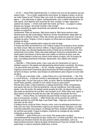 — Eu fiz — disse Petra repentinamente, e o tremor em sua voz fez parecer que ela
estava rindo. — Eu a matei, exatamente como devia. Eu paguei o preço, só pra te
ver mãe! Posso te ver? Preciso falar com você. Eu realmente preciso de uma mãe
agora. — Ela realmente riu agora, andrajosamente, com o súbito entendimento de
tudo aquilo. Uma lágrima caiu da ponta do nariz e pingou no lago, seguindo o
cadáver da raposa. — Onde você está? Se revele, por favor... eu paguei o preço.
Sangue por sangue. Se revele mamãe. Fale comigo!
A água ondulante se agitou levemente nas estacas do dique. A lasca da lua
dançou na superfície.
Lentamente, Petra se levantou. Não havia nada lá. Não havia nenhum rosto
olhando para ela das profundezas. Nenhum sorriso reconfortante. Nada além de
água muda e reflexos mortos. Petra não achara que ainda era possível, mas seu
coração se partiu. Engoliu o choro e ergueu os olhos para as ondas sombrias
debaixo do dique.
E então viu a figura parada sobre a água do meio do lago.
O soluço de Petra se transformou num violento suspiro de surpresa e levou ambas
as mãos à boca. Não era nenhum reflexo. A figura pairava no meio da superfície
vítrea do lago, sua silhueta destacada contra a franja da luz brilhante do luar. Era
certamente uma mulher. Petra não podia distinguir nenhuma característica, mas
ainda assim reconheceu a forma das suas visões na câmara do poço; era sua
mãe. Ondas bateram contra sua cintura onde estava na água, com os braços do
lado, sua cabeça levemente inclinada, observando. Seu cabelo nem estava
molhado.
— Mamãe! — Petra tentou gritar, mas o que saiu foi meramente um rouco e
abafado sussurro. Ela estava simultaneamente aterrorizada e exultante. Ela forçou
o ar para dentro dos pulmões. — Eu fiz, mamãe, sangue por sangue! Eu fiz!
Lágrimas escorreram livremente pelas bochechas de Petra enquanto permanecia
na beira do dique, sorrindo, seus braços se estenderam para a figura no outro lado
da água.
— Eu não sei o que fazer, mãe — gritou Petra com a voz tremulando. — Isa, Fílis
e o vovô Warren... é tudo tão confuso e desordenado. Eu sei que tenho que ajudar
de algum jeito. Foi por isso que eu voltei, eu acho. Mas eu simplesmente não sei
como! Estou perdida, mamãe! E com medo! O que eu devo fazer?
Através das ondas, a figura balançou a cabeça levemente. Petra compreendeu
que aquilo não era um sinal de ignorância, mas de impotência. Sua mãe queria
ajudar, mas não podia. Ela estava sendo puxada de volta, de alguma forma. Ela
não podia se aproximar de sua filha, nem se fazer ouvir. Petra notou que, agora, a
água estava na altura do peito de sua mãe. Ela estava afundando de novo.
— Não! — chorou Petra, se inclinando tão para frente no dique que a ponta dos
pés se enroscaram na beira. — Mãe! Ainda não vá! Eu preciso de você! Eu
sempre precisei de você! Me diga o que fazer! Diga... Diga que você me ama e
que tudo vai dar certo!
A tristeza tomou conta de Petra, fresca e nova, como se estivesse perdendo sua
mãe uma vez mais. Ela lamentou e gemeu ao mesmo tempo. Na água, sua mãe
mantinha estendido seus braços, na direção de Petra, tentando oferecer o máximo
de conforto que podia. A água a engolia, molhando as mangas de seu vestido,
molhando-a acima dos ombros.
— NÃOOO! — gritou Petra com a voz rouca. Ela quase pulou na água,
momentaneamente esquecida do laço mortal com o mirante submerso. Ela mirou a
silhueta que afundava através de seus próprios dedos estendidos, como se
intencionasse arrancar a figura da água meramente por força de vontade. Ela não
podia fazer, e mesmo enquanto observava, a forma
 