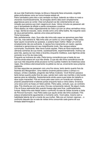 de sua mãe finalmente imergiu na tênue e faiscante faixa enluarada, engolida
pelas profundezas como se nunca tivesse estado ali.
Petra cambaleou para trás e caiu sentada na dique, batendo as mãos no rosto e
chorando incontrolavelmente. As emoções dentro dela eram simplesmente
gigantescas para se conter. Elas tumultuaram-se tão violentamente em seu
coração que parecia que iriam rasgá-la em duas. Vários minutos se passaram até
que a tempestade de aflição e perda começasse a acalmar.
Petra afastou as mãos vagarosamente do rosto e já com os olhos vermelhos mirou
o lago. Sentia-se exausta, vazia, torcida como uma velha toalha. No maçante vazio
de seus pensamentos, apenas uma coisa permanecia.
Tinha funcionado.
Não perfeitamente, claro. Sua mãe não tinha sido capaz se aproximar para falar
com ela, mas estivera lá. Não tinha sido um sonho ou uma miragem. Petra podia
fazer aquilo novamente se quisesse, e poderia fazer melhor. Matar um animal
simplesmente não era suficiente. A raposa fora meramente um roedor, egoísta,
miserável e gananciosa em seu insignificante modo. Seu sangue estava
corrompido, insuficiente. Mas havia outras opções. Petra as havia explorado nas
câmaras sombrias de sua mente, cautelosamente, experimentalmente. Inclinou-se
para trás, apoiou-se nas mãos e levantou enquanto meditava, suas lágrimas ainda
correndo no ar frio da meia-noite.
Enquanto se inclinava de volta, Petra tomou consciência que a haste de sua
varinha ainda estava em sua mão direita. O que ela não tinha consciência era de
que sua mão esquerda ainda pousava na fria e polida madeira da misteriosa caixa
negra. Ela cintilava silenciosamente na pálida luz da lua, encerrando seus próprios
segredos.
Os dias seguintes se passaram com uma fria névoa, tanto dentro quanto fora da
fazenda dos Morganstern. Uma neblina cinzenta pairava sobre o campo e o
bosque, úmida e abafada, pingando das folhas mutáveis. Vovô Warren passava
tanto tempo quanto podia fora de casa, saindo bem cedo nas manhãs e retornando
apenas para as refeições, freqüentemente ainda usava suas botas de trabalho e
seus sujos macacões. Fílis se movia pela casa como um furacão em miniatura,
pisando pesadamente e batendo portas enquanto fazia a rotina diária. Emanava
uma raiva como se fosse um fedor pútrido. Petra sabia, contudo, que, ao contrário
dela, Fílis divertia-se com sua raiva. Era seu componente natural. De algum modo,
Fílis só ficava realmente feliz quando tivesse algo para ficar, justificadamente,
furiosa. Nada tinha sido falado sobre o confronto na sala de visitas durante a visita
de Percival Sunnyton, mas Petra sabia que aquilo ainda não tinha acabado. Fílis
estava simplesmente aguardando o momento certo. Vovô sabia, mesmo sem a
habilidade latente de ler a mente de sua mulher. Não era um homem vigoroso... o
confronto daquele dia na sala de visitas tinha consumido cada grama de sua
limitada determinação e
 