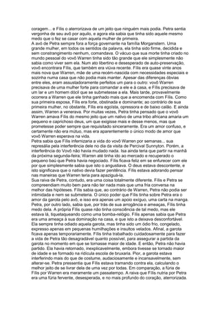 coragem... e Fílis o aterrorizava de um jeito que ninguém mais podia. Petra sentia
vergonha de seu avô por aquilo, e agora ela sabia que tinha sido aquele mesmo
medo que o fez se casar com aquela mulher de primeira.
A avó de Petra sempre fora a força governante na família Morganstern. Uma
grande mulher, em todos os sentidos da palavra, ela tinha sido firme, decidida e
sem constrangimento nenhum, comandava. O vácuo que sua morte tinha criado no
mundo pessoal do vovô Warren tinha sido tão grande que ele simplesmente não
sabia como viver sem ela. Num ato libertino e desesperado de auto-preservação,
vovô encontrara Fílis, que também era viúva recente. Fílis era quase vinte anos
mais nova que Warren, mãe de uma recém-nascida com necessidades especiais e
sozinha numa casa que não podia mais manter. Apesar das diferenças óbvias
entre eles, eram assustadoramente perfeitos um para o outro: vovô Warren
precisava de uma mulher forte para comandar a ele e à casa, e Fílis precisava de
um lar e um homem dócil que se submetesse a ela. Mais tarde, provavelmente
ocorrera a Warren que ele tinha ganhado mais que a encomenda com Fílis. Como
sua primeira esposa, Fílis era forte, obstinada e dominante; ao contrário de sua
primeira mulher, no obstante, Fílis era egoísta, opressora e de baixo calão. E ainda
assim, Warren a venerava. Por muitas vezes, Petra tinha pensado que o vovô
Warren amava Fílis do mesmo jeito que um nativo de uma tribo africana amaria um
pequeno e caprichoso deus, um que exigisse mais e desse menos, mas que
prometesse poder sempre que requisitado sinceramente. Era um amor confuso, e
certamente não era mútuo, mas era aparentemente o único modo de amor que
vovô Warren esperava na vida.
Petra sabia que Fílis infernizaria a vida do vovô Warren por semanas... sua
represália pela interferência dele no dia da visita de Percival Sunnyton. Porém, a
interferência do Vovô não havia mudado nada. Isa ainda teria que partir na manhã
da próxima segunda-feira; Warren até tinha ido ao mercado e recuperado o
pequeno baú que Petra havia negociado. Fílis ficava feliz em se enfurecer com ele
por que simplesmente sabia que isto o angustiava. O deus estava descontente, e
isto significava que o nativo devia fazer penitência. Fílis estava adorando pensar
nas maneiras que Warren teria para apaziguá-la.
Sua raiva de Petra, contudo, era uma coisa totalmente diferente. Fílis e Petra se
compreendiam muito bem para não ter nada mais que uma fria conversa na
melhor das hipóteses. Fílis sabia que, ao contrário de Warren, Petra não podia ser
intimidada e nem se submeteria. O único poder que Fílis tinha sobre Petra era o
amor da garota pelo avô, e isso era apenas um apoio exíguo, uma carta na manga.
Petra, por outro lado, sabia que, por trás de sua arrogância e ameaças, Fílis tinha
medo dela. A própria Fílis quase não tinha consciência de tal medo, mas ele
estava lá, tiquetaqueando como uma bomba-relógio. Fílis apenas sabia que Petra
era uma ameaça à sua dominação na casa, e que isto a deixava desconfortável.
Ela sempre tinha odiado aquela garota, mas tinha sido um ódio frio, congelado,
expresso apenas em pequenas humilhações e insultos velados. Afinal, a garota
ficava apenas temporariamente. Fílis tinha trabalhado cuidadosamente para fazer
a vida de Petra tão desagradável quanto possível, para assegurar a partida da
garota no momento em que se tornasse maior de idade. E então, Petra não havia
partido. Ela havia retornado, inexplicavelmente, embora tivesse se tornado maior
de idade e se formado na ridícula escola de bruxaria. Pior, a garota estava
interferindo mais do que de costume, audaciosamente e incansavelmente, sem
alterar-se. Petra pressentia que Fílis estava tramando contra ela, calculando o
melhor jeito de se livrar dela de uma vez por todas. Em comparação, a fúria de
Fílis por Warren era meramente um passatempo. A raiva que Fílis nutria por Petra
era uma fúria fervente, desesperada, e no mais profundo do coração, aterrorizada.
 