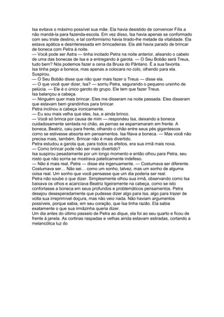 Isa evitava o máximo possível sua mãe. Ela havia desistido de convencer Fílis a
não mandá-la para fazenda-escola. Em vez disso, Isa havia apenas se conformado
com seu triste destino, e tal conformismo havia tirado-lhe metade da vitalidade. Ela
estava apática e desinteressada em brincadeiras. Ela até havia parado de brincar
de boneca com Petra à noite.
— Você pode ser Astra — tinha incitado Petra na noite anterior, alisando o cabelo
de uma das bonecas de Isa e a entregando à garota. — O Seu Bobão será Treus,
tudo bem? Nós podemos fazer a cena da Bruxa do Pântano. É a sua favorita.
Isa tinha pego a boneca, mas apenas a colocara no colo, olhando para ela.
Suspirou.
— O Seu Bobão disse que não quer mais fazer o Treus — disse ela.
— O que você quer dizer, Isa? — sorriu Petra, segurando o pequeno ursinho de
pelúcia. — Ele é o único garoto do grupo. Ele tem que fazer Treus.
Isa balançou a cabeça.
— Ninguém quer mais brincar. Eles me disseram na noite passada. Eles disseram
que estavam bem grandinhos para brincar.
Petra inclinou a cabeça ironicamente.
— Eu sou mais velha que eles, Isa, e ainda brinco.
— Você só brinca por causa de mim — respondeu Isa, deixando a boneca
cuidadosamente sentada no chão, as pernas se esparramaram em frente. A
boneca, Beatriz, caiu para frente, olhando o chão entre seus pés gigantescos
como se estivesse absorta em pensamentos. Isa fitava a boneca. — Mas você não
precisa mais, também. Brincar não é mais divertido.
Petra estudou a garota que, para todos os efeitos, era sua irmã mais nova.
— Como brincar pode não ser mais divertido?
Isa suspirou pesadamente por um longo momento e então olhou para Petra, seu
rosto que não sorria se mostrava pateticamente indefeso.
— Não é mais real, Petra — disse ela ingenuamente. — Costumava ser diferente.
Costumava ser… Não sei… como um sonho, talvez, mas um sonho de alguma
coisa real. Um sonho que você pensasse que um dia poderia ser real.
Petra não soube o que dizer. Simplesmente olhou sua irmã, observando como Isa
baixava os olhos e acariciava Beatriz ligeiramente na cabeça, como se isto
confortasse a boneca em seus profundos e problemáticos pensamentos. Petra
desejou desesperadamente que pudesse dizer algo para Isa, algo para trazer de
volta sua irreprimível doçura, mas não veio nada. Não haviam argumentos
possíveis, porque sabia, em seu coração, que Isa tinha razão. Ela sabia
exatamente o que sua irmãzinha queria dizer.
Um dia antes do último passeio de Petra ao dique, ela foi ao seu quarto e ficou de
frente à janela. As cortinas raspadas e velhas ainda estavam estiradas, cortando a
melancólica luz do
 
