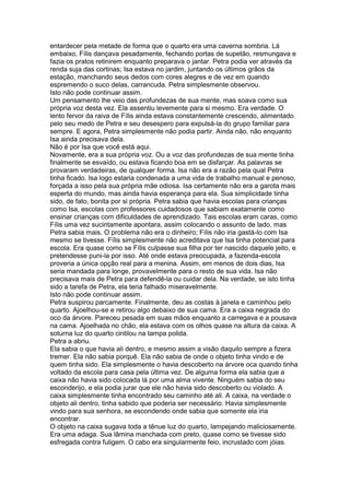 entardecer pela metade de forma que o quarto era uma caverna sombria. Lá
embaixo, Fílis dançava pesadamente, fechando portas de supetão, resmungava e
fazia os pratos retinirem enquanto preparava o jantar. Petra podia ver através da
renda suja das cortinas; Isa estava no jardim, juntando os últimos grãos da
estação, manchando seus dedos com cores alegres e de vez em quando
espremendo o suco delas, carrancuda. Petra simplesmente observou.
Isto não pode continuar assim.
Um pensamento lhe veio das profundezas de sua mente, mas soava como sua
própria voz desta vez. Ela assentiu levemente para si mesmo. Era verdade. O
lento fervor da raiva de Fílis ainda estava constantemente crescendo, alimentado
pelo seu medo de Petra e seu desespero para expulsá-la do grupo familiar para
sempre. E agora, Petra simplesmente não podia partir. Ainda não, não enquanto
Isa ainda precisava dela.
Não é por Isa que você está aqui.
Novamente, era a sua própria voz. Ou a voz das profundezas de sua mente tinha
finalmente se esvaído, ou estava ficando boa em se disfarçar. As palavras se
provaram verdadeiras, de qualquer forma. Isa não era a razão pela qual Petra
tinha ficado. Isa logo estaria condenada a uma vida de trabalho manual e penoso,
forçada a isso pela sua própria mãe odiosa. Isa certamente não era a garota mais
esperta do mundo, mas ainda havia esperança para ela. Sua simplicidade tinha
sido, de fato, bonita por si própria. Petra sabia que havia escolas para crianças
como Isa, escolas com professores cuidadosos que sabiam exatamente como
ensinar crianças com dificuldades de aprendizado. Tais escolas eram caras, como
Fílis uma vez sucintamente apontara, assim colocando o assunto de lado, mas
Petra sabia mais. O problema não era o dinheiro; Fílis não iria gastá-lo com Isa
mesmo se tivesse. Fílis simplesmente não acreditava que Isa tinha potencial para
escola. Era quase como se Fílis culpasse sua filha por ter nascido daquele jeito, e
pretendesse puni-la por isso. Até onde estava preocupada, a fazenda-escola
proveria a única opção real para a menina. Assim, em menos de dois dias, Isa
seria mandada para longe, provavelmente para o resto de sua vida. Isa não
precisava mais de Petra para defendê-la ou cuidar dela. Na verdade, se isto tinha
sido a tarefa de Petra, ela teria falhado miseravelmente.
Isto não pode continuar assim.
Petra suspirou parcamente. Finalmente, deu as costas à janela e caminhou pelo
quarto. Ajoelhou-se e retirou algo debaixo de sua cama. Era a caixa negrada do
oco da árvore. Pareceu pesada em suas mãos enquanto a carregava e a pousava
na cama. Ajoelhada no chão, ela estava com os olhos quase na altura da caixa. A
soturna luz do quarto cintilou na tampa polida.
Petra a abriu.
Ela sabia o que havia ali dentro, e mesmo assim a visão daquilo sempre a fizera
tremer. Ela não sabia porquê. Ela não sabia de onde o objeto tinha vindo e de
quem tinha sido. Ela simplesmente o havia descoberto na árvore oca quando tinha
voltado da escola para casa pela última vez. De alguma forma ela sabia que a
caixa não havia sido colocada lá por uma alma vivente. Ninguém sabia do seu
esconderijo, e ela podia jurar que ele não havia sido descoberto ou violado. A
caixa simplesmente tinha encontrado seu caminho até ali. A caixa, na verdade o
objeto ali dentro, tinha sabido que poderia ser necessário. Havia simplesmente
vindo para sua senhora, se escondendo onde sabia que somente ela iria
encontrar.
O objeto na caixa sugava toda a tênue luz do quarto, lampejando maliciosamente.
Era uma adaga. Sua lâmina manchada com preto, quase como se tivesse sido
esfregada contra fuligem. O cabo era singularmente feio, incrustado com jóias.
 