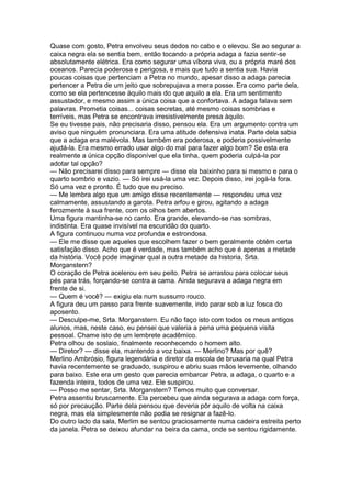Quase com gosto, Petra envolveu seus dedos no cabo e o elevou. Se ao segurar a
caixa negra ela se sentia bem, então tocando a própria adaga a fazia sentir-se
absolutamente elétrica. Era como segurar uma víbora viva, ou a própria maré dos
oceanos. Parecia poderosa e perigosa, e mais que tudo a sentia sua. Havia
poucas coisas que pertenciam a Petra no mundo, apesar disso a adaga parecia
pertencer a Petra de um jeito que sobrepujava a mera posse. Era como parte dela,
como se ela pertencesse àquilo mais do que aquilo a ela. Era um sentimento
assustador, e mesmo assim a única coisa que a confortava. A adaga falava sem
palavras. Prometia coisas... coisas secretas, até mesmo coisas sombrias e
terríveis, mas Petra se encontrava irresistivelmente presa àquilo.
Se eu tivesse pais, não precisaria disso, pensou ela. Era um argumento contra um
aviso que ninguém pronunciara. Era uma atitude defensiva inata. Parte dela sabia
que a adaga era malévola. Mas também era poderosa, e poderia possivelmente
ajudá-la. Era mesmo errado usar algo do mal para fazer algo bom? Se esta era
realmente a única opção disponível que ela tinha, quem poderia culpá-la por
adotar tal opção?
— Não precisarei disso para sempre — disse ela baixinho para si mesmo e para o
quarto sombrio e vazio. — Só irei usá-la uma vez. Depois disso, irei jogá-la fora.
Só uma vez e pronto. É tudo que eu preciso.
— Me lembra algo que um amigo disse recentemente — respondeu uma voz
calmamente, assustando a garota. Petra arfou e girou, agitando a adaga
ferozmente à sua frente, com os olhos bem abertos.
Uma figura mantinha-se no canto. Era grande, elevando-se nas sombras,
indistinta. Era quase invisível na escuridão do quarto.
A figura continuou numa voz profunda e estrondosa.
— Ele me disse que aqueles que escolhem fazer o bem geralmente obtêm certa
satisfação disso. Acho que é verdade, mas também acho que é apenas a metade
da história. Você pode imaginar qual a outra metade da historia, Srta.
Morganstern?
O coração de Petra acelerou em seu peito. Petra se arrastou para colocar seus
pés para trás, forçando-se contra a cama. Ainda segurava a adaga negra em
frente de si.
— Quem é você? — exigiu ela num sussurro rouco.
A figura deu um passo para frente suavemente, indo parar sob a luz fosca do
aposento.
— Desculpe-me, Srta. Morganstern. Eu não faço isto com todos os meus antigos
alunos, mas, neste caso, eu pensei que valeria a pena uma pequena visita
pessoal. Chame isto de um lembrete acadêmico.
Petra olhou de soslaio, finalmente reconhecendo o homem alto.
— Diretor? — disse ela, mantendo a voz baixa. — Merlino? Mas por quê?
Merlino Ambrósio, figura legendária e diretor da escola de bruxaria na qual Petra
havia recentemente se graduado, suspirou e abriu suas mãos levemente, olhando
para baixo. Este era um gesto que parecia embarcar Petra, a adaga, o quarto e a
fazenda inteira, todos de uma vez. Ele suspirou.
— Posso me sentar, Srta. Morganstern? Temos muito que conversar.
Petra assentiu bruscamente. Ela percebeu que ainda segurava a adaga com força,
só por precaução. Parte dela pensou que deveria pôr aquilo de volta na caixa
negra, mas ela simplesmente não podia se resignar a fazê-lo.
Do outro lado da sala, Merlim se sentou graciosamente numa cadeira estreita perto
da janela. Petra se deixou afundar na beira da cama, onde se sentou rigidamente.
 