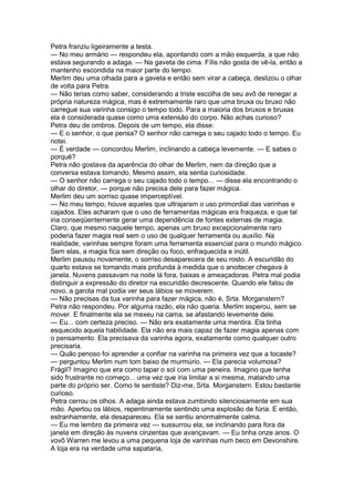 Petra franziu ligeiramente a testa.
— No meu armário — respondeu ela, apontando com a mão esquerda, a que não
estava segurando a adaga. — Na gaveta de cima. Fílis não gosta de vê-la, então a
mantenho escondida na maior parte do tempo.
Merlim deu uma olhada para a gaveta e então sem virar a cabeça, deslizou o olhar
de volta para Petra.
— Não terias como saber, considerando a triste escolha de seu avô de renegar a
própria natureza mágica, mas é extremamente raro que uma bruxa ou bruxo não
carregue sua varinha consigo o tempo todo. Para a maioria dos bruxos e bruxas
ela é considerada quase como uma extensão do corpo. Não achas curioso?
Petra deu de ombros. Depois de um tempo, ela disse:
— E o senhor, o que pensa? O senhor não carrega o seu cajado todo o tempo. Eu
notei.
— É verdade — concordou Merlim, inclinando a cabeça levemente. — E sabes o
porquê?
Petra não gostava da aparência do olhar de Merlim, nem da direção que a
conversa estava tomando. Mesmo assim, ela sentia curiosidade.
— O senhor não carrega o seu cajado todo o tempo... — disse ela encontrando o
olhar do diretor, — porque não precisa dele para fazer mágica.
Merlim deu um sorriso quase imperceptível.
— No meu tempo, houve aqueles que ultrajaram o uso primordial das varinhas e
cajados. Eles acharam que o uso de ferramentas mágicas era fraqueza, e que tal
iria conseqüentemente gerar uma dependência de fontes externas de magia.
Claro, que mesmo naquele tempo, apenas um bruxo excepcionalmente raro
poderia fazer magia real sem o uso de qualquer ferramenta ou auxílio. Na
realidade, varinhas sempre foram uma ferramenta essencial para o mundo mágico.
Sem elas, a magia fica sem direção ou foco, enfraquecida e inútil.
Merlim pausou novamente, o sorriso desaparecera de seu rosto. A escuridão do
quarto estava se tornando mais profunda à medida que o anoitecer chegava à
janela. Nuvens passavam na noite lá fora, baixas e ameaçadoras. Petra mal podia
distinguir a expressão do diretor na escuridão decrescente. Quando ele falou de
novo, a garota mal podia ver seus lábios se moverem.
— Não precisas da tua varinha para fazer mágica, não é, Srta. Morganstern?
Petra não respondeu. Por alguma razão, ela não queria. Merlim esperou, sem se
mover. E finalmente ela se mexeu na cama, se afastando levemente dele.
— Eu... com certeza preciso. — Não era exatamente uma mentira. Ela tinha
esquecido aquela habilidade. Ela não era mais capaz de fazer magia apenas com
o pensamento. Ela precisava da varinha agora, exatamente como qualquer outro
precisaria.
— Quão penoso foi aprender a confiar na varinha na primeira vez que a tocaste?
— perguntou Merlim num tom baixo de murmúrio. — Ela parecia volumosa?
Frágil? Imagino que era como tapar o sol com uma peneira. Imagino que tenha
sido frustrante no começo... uma vez que iria limitar a si mesma, matando uma
parte do próprio ser. Como te sentiste? Diz-me, Srta. Morganstern. Estou bastante
curioso.
Petra cerrou os olhos. A adaga ainda estava zumbindo silenciosamente em sua
mão. Apertou os lábios, repentinamente sentindo uma explosão de fúria. E então,
estranhamente, ela desapareceu. Ela se sentiu anormalmente calma.
— Eu me lembro da primeira vez — sussurrou ela, se inclinando para fora da
janela em direção às nuvens cinzentas que avançavam. — Eu tinha onze anos. O
vovô Warren me levou a uma pequena loja de varinhas num beco em Devonshire.
A loja era na verdade uma sapataria,
 