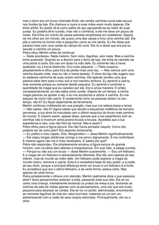 mas o dono era um bruxo chamado Rufo; ele vendia varinhas numa sala escura
nos fundos da loja. Ele cheirava a couro e suas mãos eram muito ásperas. Ele
tinha artrite. Eu podia vê-la como palha de aço agrupando-se ao redor de suas
juntas. Eu poderia tê-lo curado, mas não o conhecia, e ele me dava um pouco de
medo. Ele tinha um monte de caixas estreitas empilhadas em prateleiras. Depois
de me olhar por um minuto, ele puxou uma das caixas e tirou uma varinha dali. Ele
pôs a varinha na minha mão e perguntou como eu me sentia. Eu lhe disse que
parecia mais com uma vareta do campo do vovô. Ele riu e disse que era pra eu
sacudir a varinha um pouco.
Petra olhou Merlim antes de continuar.
— Nada aconteceu. Nada mesmo. Sem raios, fagulhas, sem nada. Mas a varinha
tinha quebrado. Quando eu a devolvi para o dono da loja, ela tinha se rachado de
uma ponta à outra. Ela caiu em duas na mão dele. Eu somente não a havia
quebrado; eu a havia destruído. Era muito pequena. — Petra suspirou
pesadamente e olhou para fora da janela mais uma vez. — Nós viemos com uma
varinha àquela noite, mas eu não a havia testado. O dono da loja não sugeriu que
eu testasse nenhuma de suas outras varinhas. Ele apenas vendeu uma que
parecia estar bem para o meu avô e nos mandou embora. Eu aprendi a usá-la,
mas somente porque eu comecei desde pequena. Eu aprendi a controlar a
quantidade de magia que eu canalizo por ela. Era a única maneira. E então,
conseqüentemente, eu não sabia como conter. Depois de um tempo, a minha
magia pareceu se ajustar a ela, e eu me acostumei a utilizar a varinha. Eu me
esqueci de como não usá-la. É exatamente como as pessoas diziam no seu
tempo, não é? Eu fiquei dependente da ferramenta.
Merlim continuou indiferente em sua posição, mas sua voz estava baixa e tensa.
— Não sabes, não é? Agora sabes que devido a esquemas maléficos de homens
perversos, a tua alma foi maculada com o último resquício do bruxo mais sombrio
do mundo. E mesmo assim, apesar disso, pensas que a tua experiência com as
varinhas não é incomum entre jovens bruxos e bruxas. Acreditas que a tua
experiência é rara, mas não fora do normal. Não é assim?
Petra olhou para a figura escura. Ela não havia pensado naquilo. Como isto
poderia ser de outro jeito? Ela assentiu lentamente.
— Eu prefiro o meu cajado, Srta. Morganstern — disse Merlim significativamente.
— Ele viajou longas distâncias comigo e me serviu dignamente. É-me confortável.
E mesmo agora não me é mais necessário. E sabes por quê?
Petra não respondeu. Ela simplesmente encarou a figura escura do grande
homem, com os olhos bem abertos e inexpressivos. Em sua mão, a adaga zumbia.
— Porque eu não sou um bruxo — disse Merlim suavemente. — Sou um feiticeiro.
E a magia de um feiticeiro é absolutamente diferente. Ela não vem apenas do seu
interior, mas do mundo ao redor dele. Um feiticeiro pode explorar a magia do
mundo inteiro, domá-la e usá-la. Esta é a verdadeira base do seu poder, e a razão
do seu título, porque a principal diferença entre um bruxo e um feiticeiro é a fonte.
Eu acreditava que era o último feiticeiro, e de certa forma, estava certo. Mas
apenas de certa forma.
Petra simplesmente o olhava com atenção. Merlim realmente dizia o que parecera
dizer? Seus pensamentos estavam a toda, passando toda sua vida. Ela se viu
como uma criança, mentalmente levitando os pratos da mesa à pia, fechando as
cortinas da sala de visitas apenas com os pensamentos, uma vez que era muito
pequena para alcançar as cordas. Ela se viu no porão, aterrorizada, encontrando
as menores fagulhas de vida em ratos horríveis, matando-os um por um,
estremecendo com a visão de seus corpos retorcidos. Principalmente, ela viu o
olhar
 