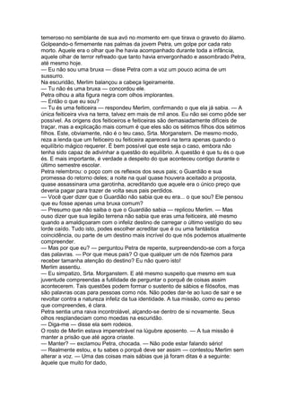 temeroso no semblante de sua avó no momento em que tirava o graveto do álamo.
Golpeando-o firmemente nas palmas da jovem Petra, um golpe por cada rato
morto. Aquele era o olhar que lhe havia acompanhado durante toda a infância,
aquele olhar de terror refreado que tanto havia envergonhado e assombrado Petra,
até mesmo hoje.
— Eu não sou uma bruxa — disse Petra com a voz um pouco acima de um
sussurro.
Na escuridão, Merlim balançou a cabeça ligeiramente.
— Tu não és uma bruxa — concordou ele.
Petra olhou a alta figura negra com olhos implorantes.
— Então o que eu sou?
— Tu és uma feiticeira — respondeu Merlim, confirmando o que ela já sabia. — A
única feiticeira viva na terra, talvez em mais de mil anos. Eu não sei como pôde ser
possível. As origens dos feiticeiros e feiticeiras são demasiadamente difíceis de
traçar, mas a explicação mais comum é que eles são os sétimos filhos dos sétimos
filhos. Este, obviamente, não é o teu caso, Srta. Morganstern. De mesmo modo,
reza a lenda que um feiticeiro ou feiticeira aparecerá na terra apenas quando o
equilíbrio mágico requerer. É bem possível que este seja o caso, embora não
tenha sido capaz de adivinhar a questão do equilíbrio. A questão é que tu és o que
és. E mais importante, é verdade a despeito do que aconteceu contigo durante o
último semestre escolar.
Petra relembrou: o poço com os reflexos dos seus pais; o Guardião e sua
promessa do retorno deles; a noite na qual quase houvera aceitado a proposta,
quase assassinara uma garotinha, acreditando que aquele era o único preço que
deveria pagar para trazer de volta seus pais perdidos.
— Você quer dizer que o Guardião não sabia que eu era... o que sou? Ele pensou
que eu fosse apenas uma bruxa comum?
— Presumo que não saiba o que o Guardião sabia — replicou Merlim. — Mas
ouso dizer que sua legião terrena não sabia que eras uma feiticeira, até mesmo
quando a amaldiçoaram com o infeliz destino de carregar o último vestígio do seu
lorde caído. Tudo isto, podes escolher acreditar que é ou uma fantástica
coincidência, ou parte de um destino mais incrível do que nós podemos atualmente
compreender.
— Mas por que eu? — perguntou Petra de repente, surpreendendo-se com a força
das palavras. — Por que meus pais? O que qualquer um de nós fizemos para
receber tamanha atenção do destino? Eu não quero isto!
Merlim assentiu.
— Eu simpatizo, Srta. Morganstern. E até mesmo suspeito que mesmo em sua
juventude compreendas a futilidade de perguntar o porquê de coisas assim
acontecerem. Tais questões podem formar o sustento de sábios e filósofos, mas
são palavras ocas para pessoas como nós. Não podes dar-te ao luxo de sair e se
revoltar contra a natureza infeliz da tua identidade. A tua missão, como eu penso
que compreendes, é clara.
Petra sentia uma raiva incontrolável, alçando-se dentro de si novamente. Seus
olhos resplandeciam como moedas na escuridão.
— Diga-me — disse ela sem rodeios.
O rosto de Merlin estava impenetrável na lúgubre aposento. — A tua missão é
manter a prisão que até agora criaste.
— Manter? — exclamou Petra, chocada. — Não pode estar falando sério!
— Realmente estou, e tu sabes o porquê deve ser assim — contestou Merlim sem
alterar a voz. — Uma das coisas mais sábias que já foram ditas é a seguinte:
àquele que muito for dado,
 