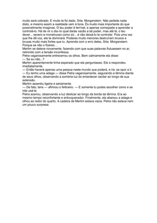 muito será cobrado. E muito te foi dado, Srta. Morganstern. Não pediste nada
disto, e mesmo assim a realidade vem à tona. És muito mais importante do que
possivelmente imaginas. O teu poder é terrível, e apenas começaste a aprender a
controlá-lo. Há de vir o dia no qual darás vazão a tal poder, mas até lá, o teu
dever... severo e monstruoso como só... é não deixá-lo te controlar. Pois uma vez
que lhe dê voz, ele te dominará. Poderes muito menores destruíram bruxos e
bruxas muito mais fortes que tu. Aprenda com o erro deles, Srta. Morganstern.
Porque se não o fizeres…
Merlim se deteve novamente, fazendo com que suas palavras flutuassem no ar,
retinindo com a tensão inconfessa.
Petra vagarosamente entrecerrou os olhos. Bem calmamente ela disse:
— Se eu não...?
Merlim aparentemente tinha esperado que ela perguntasse. Ele a respondeu
imediatamente.
— Então haverá apenas uma pessoa neste mundo que poderá, e irá, se opor a ti.
— Eu tenho uma adaga — disse Petra vagarosamente, segurando a lâmina diante
de seus olhos, observando a sombria luz do entardecer oscilar ao longo de sua
extensão.
Merlim assentiu ligeira e seriamente.
— De fato, tens — afirmou o feiticeiro. — E somente tu podes escolher como e se
irás usá-la.
Petra acenou, observando a luz deslizar ao longo da borda da lâmina. Era ao
mesmo tempo reconfortante e enlouquecedor. Finalmente, ela abaixou a adaga e
olhou ao redor do quarto. A cadeira de Merlim estava vazia. Petra não estava nem
um pouco surpresa.
 