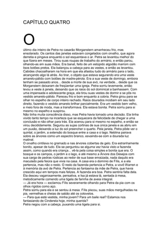 CAPÍTULO QUATRO
Oúltimo dia inteiro de Petra no casarão Morganstern amanheceu frio, mas
ensolarado. Os cantos das janelas estavam congelados com orvalho, que agora
derretia e pingava enquanto o sol esquentava o ar. Petra se levantou melhor do
que fizera em meses. Tirou suas roupas de trabalho do armário, e então parou,
olhando-as em suas mãos. Era banal, feito de um estúpido algodão marrom com
lisos botões pretos. Ela balançou a cabeça para as vestes, e então as levantou.
Cabides chacoalharam na hora em que ela afastou tudo do armário para o lado,
alcançando algo lá atrás. Ao tirar, o objeto que estava segurando era uma veste
amarelo-pálido com botões de madre-pérola. Era a sua veste de domingo, embora
tenham se passado anos... desde a morte de sua avó, na verdade... desde que os
Morganstern deixaram de freqüentar uma igreja. Petra sorriu levemente, então
levou a veste à janela, deixando que os raios do sol dominical a banhassem. Com
uma impensada e adolescente graça, ela tirou suas vestes de dormir e se pôs no
vestido amarelo-pálido. Pareceu frio e bom enquanto a cobria. Petra girou para se
olhar no espelho de corpo inteiro rachado. Raios dourados incidiam em seu lado
direito, fazendo o vestido amarelo brilhar parcialmente. Era um vestido bem velho,
e meio fora de moda, mas a transformava. Ela estava bonita. Petra sorriu para si
mesmo no espelho e suspirou.
Não tinha muita consciência disso, mas Petra havia tomado uma decisão. Ela tinha
vivido tanto tempo na incerteza que se esquecera da felicidade de chegar a uma
conclusão e não olhar para trás. Ela acenou para si mesmo no espelho, e então se
virou decididamente. Segurou as sujas cortinas de sua única janela e as abriu em
um puxão, deixando a luz do sol preencher o quarto. Pela janela, Petra pôde ver o
quintal, o jardim, a extensão do bosque entre a casa e o lago. Neblina pairava
sobre as árvores como um espectro branco, esvaindo-se com a dourada luz
matinal.
O orvalho cintilava no gramado e nas árvores cobertas de gelo. Era estranhamente
bonito, apesar de tudo. Ela se perguntou se alguma vez havia visto a fazenda
assim, como quando era criança... vê-la pela coisa simples e bonita que era. O
bosque e os campos, o jardim e o lago, e até mesmo a Árvore dos Desejos com
sua carga de pedras rústicas ao redor de sua base enraizada, nada daquilo era
maculado pela feiúra que vivia na casa. A casa era o domínio de Fílis, e a ela
pertencia, mas não o resto. O resto da fazenda pertencia a Petra, a vovô Warren e
à memória da avó de Petra. Pertencia ao fantasma da mãe de Petra, que havia
crescido aqui em tempos mais felizes. A fazenda era boa. Petra sentiria falta dela.
Ela desceu vagarosamente, pensativa, e Isa já estava lá, sentada à mesa,
metodicamente comendo uma tigela de farinha de aveia integral.
— Já era hora — exclamou Fílis severamente olhando para Petra da pia com os
olhos rígidos como aço.
Petra sorriu para ela e se sentou à mesa. Fílis piscou, suas mãos mergulhadas na
pia, vermelhas e cheias de sabão até os cotovelos.
— Para que está vestida, minha jovem? Para um baile real? Estamos nos
fantasiando de Cinderela hoje, minha querida?
Petra negou com a cabeça, puxando uma tigela para si.
 