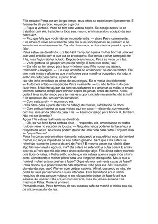 Fílis estudou Petra por um longo tempo, seus olhos se estreitaram ligeiramente. E
finalmente ela pareceu esquecer a garota.
— Fique à vontade. Você só tem este vestido bonito. Se deseja destruí-lo ao
trabalhar com ele, é problema todo seu, mesmo entristecendo o coração do seu
pobre avô.
— Fico que feliz que você não se incomode, mãe. — disse Petra calmamente.
Fílis olhou de novo severamente para ela, suas sobrancelhas se juntaram e se
levantaram simultaneamente. Ela não disse nada, embora tenha parecido que ia
falar.
Petra estava se divertindo. Era tão fácil manipular aquela mulher horrível uma vez
que você entedia com o que ela se preocupava. Ela sentiu o olhar carregado de
Fílis, mas fingiu não ter notado. Depois de um tempo, Petra se virou para Isa.
— Você gostaria de galopar um pouco comigo lá fora esta noite, Isa?
— Ela não vai ter tempo para isso — interrompeu Fílis numa voz áspera,
retomando a lavagem. — Ela viaja amanhã ao amanhecer, se não se lembra. Ela
tem mais malas e afazeres que o suficiente para mantê-la ocupada o dia todo, e
então irá cedo para cama, e ponto final.
Isa não tinha levantado os olhos de seu mingau. Ela o mexia distraidamente.
— Tudo bem então — respondeu Petra vivamente. — Eu não tenho muito que
fazer hoje. Então irei ajudar Isa com seus afazeres e a arrumar as malas, e então
teremos bastante tempo para brincar depois do jantar, antes de dormir. Afinal,
poderá levar muito tempo para termos esta oportunidade novamente, não é, Isa?
Fílis realmente deu um sorriso sarcástico.
— Com certeza sim — murmurou ela.
Petra olhou para a parte de trás da cabeça da mulher, estreitando os olhos.
— Com certeza haverá as suas visitas aqui em casa — disse ela, conversando
com Isa, mas ainda olhando para Fílis. — Teremos tempo para brincar lá, também.
Não vai ser divertido?
Agora Fílis estava realmente se divertindo.
— Oh, eu não teria tanta certeza disto — respondeu ela, amontoando os pratos
ruidosamente no secador de louças. — Ninguém nunca pode ter tanta certeza a
respeito do futuro. As coisas podem mudar de uma hora para outra. Pergunte isso
ao “papai Warren”.
Petra franziu as sobrancelhas rijamente, estudando a esquelética nuca da horrível
mulher e o coque impiedoso de seu cabelo grisalho. Será que Fílis estava se
referindo realmente à morte da avó de Petra? E mesmo assim ela não iria dizer
algo tão insensível e egoísta, iria? Ou estava se referindo a outra coisa? E então
ocorreu a Petra que ela não era a única a planejar algo. Fílis ainda estava nutrindo
dois tipos de raiva, e Petra então soube que ela estava apenas esperando a hora
certa, concebendo o melhor plano para uma vingança mesquinha. Mas o que a
horrível mulher estava prestes a fazer? O que ela era realmente capaz de fazer?
Petra decidiu que possivelmente não importava. Não para ela. Se Fílis estava
planejando algo, vovô Warren com certeza saberia. Afinal, gostando ou não, ele
podia ler seus pensamentos e suas intenções. Esta habilidade era o último
resquício de seu sangue mágico, e ele não poderia deixar de fazê-lo até que
parasse de respirar. Não era um homem forte, mas ele jamais deixaria Fílis
machucar Petra. Morreria primeiro.
Pensando nisso, Petra terminou de seu escasso café da manhã e iniciou seu dia
de afazeres ajudando Isa.
 