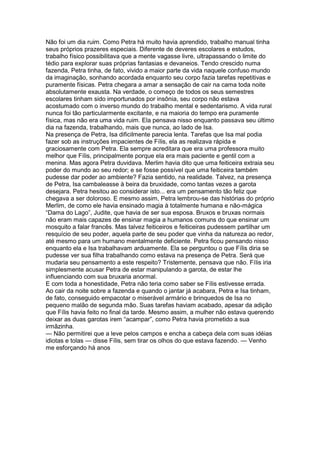 Não foi um dia ruim. Como Petra há muito havia aprendido, trabalho manual tinha
seus próprios prazeres especiais. Diferente de deveres escolares e estudos,
trabalho físico possibilitava que a mente vagasse livre, ultrapassando o limite do
tédio para explorar suas próprias fantasias e devaneios. Tendo crescido numa
fazenda, Petra tinha, de fato, vivido a maior parte da vida naquele confuso mundo
da imaginação, sonhando acordada enquanto seu corpo fazia tarefas repetitivas e
puramente físicas. Petra chegara a amar a sensação de cair na cama toda noite
absolutamente exausta. Na verdade, o começo de todos os seus semestres
escolares tinham sido importunados por insônia, seu corpo não estava
acostumado com o inverso mundo do trabalho mental e sedentarismo. A vida rural
nunca foi tão particularmente excitante, e na maioria do tempo era puramente
física, mas não era uma vida ruim. Ela pensava nisso enquanto passava seu último
dia na fazenda, trabalhando, mais que nunca, ao lado de Isa.
Na presença de Petra, Isa dificilmente parecia lenta. Tarefas que Isa mal podia
fazer sob as instruções impacientes de Fílis, ela as realizava rápida e
graciosamente com Petra. Ela sempre acreditara que era uma professora muito
melhor que Fílis, principalmente porque ela era mais paciente e gentil com a
menina. Mas agora Petra duvidava. Merlim havia dito que uma feiticeira extraia seu
poder do mundo ao seu redor; e se fosse possível que uma feiticeira também
pudesse dar poder ao ambiente? Fazia sentido, na realidade. Talvez, na presença
de Petra, Isa cambaleasse à beira da bruxidade, como tantas vezes a garota
desejara. Petra hesitou ao considerar isto... era um pensamento tão feliz que
chegava a ser doloroso. E mesmo assim, Petra lembrou-se das histórias do próprio
Merlim, de como ele havia ensinado magia à totalmente humana e não-mágica
“Dama do Lago”, Judite, que havia de ser sua esposa. Bruxos e bruxas normais
não eram mais capazes de ensinar magia a humanos comuns do que ensinar um
mosquito a falar francês. Mas talvez feiticeiros e feiticeiras pudessem partilhar um
resquício de seu poder, aquela parte de seu poder que vinha da natureza ao redor,
até mesmo para um humano mentalmente deficiente. Petra ficou pensando nisso
enquanto ela e Isa trabalhavam arduamente. Ela se perguntou o que Fílis diria se
pudesse ver sua filha trabalhando como estava na presença de Petra. Será que
mudaria seu pensamento a este respeito? Tristemente, pensava que não. Fílis iria
simplesmente acusar Petra de estar manipulando a garota, de estar lhe
influenciando com sua bruxaria anormal.
E com toda a honestidade, Petra não teria como saber se Fílis estivesse errada.
Ao cair da noite sobre a fazenda e quando o jantar já acabara, Petra e Isa tinham,
de fato, conseguido empacotar o miserável armário e brinquedos de Isa no
pequeno malão de segunda mão. Suas tarefas haviam acabado, apesar da adição
que Fílis havia feito no final da tarde. Mesmo assim, a mulher não estava querendo
deixar as duas garotas irem “acampar”, como Petra havia prometido a sua
irmãzinha.
— Não permitirei que a leve pelos campos e encha a cabeça dela com suas idéias
idiotas e tolas — disse Fílis, sem tirar os olhos do que estava fazendo. — Venho
me esforçando há anos
 