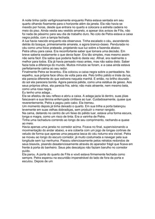 A noite tinha caído vertiginosamente enquanto Petra estava sentada em seu
quarto olhando fixamente para o horizonte além da janela. Ela não havia se
mexido por horas, desde que entrara no quarto e colocara a estreita cadeira no
meio do piso. Ainda vestia seu vestido amarelo, e apesar dos avisos de Fílis, não
foi nada de péssimo para seu dia de trabalho duro. No colo de Petra estava a caixa
negra polida, com a tampa fechada.
A lua havia nascido enquanto ela observava. Tinha escalado o céu, ascendendo
detrás do bosque, primeiramente amarela, e agora branco-ósseo. Pendurada no
céu como uma foice prateada, projetando sua luz sobre a fazenda abaixo.
Petra olhou para caixa. Era reconfortante saber que tomara uma decisão. Em
breve saberia exatamente o que devia fazer. Era tão simples, mas mesmo assim
não seria fácil. Ela sabia que poderia fazê-lo desta vez. Afinal, era realmente o
melhor para todos. Ela já havia pensado nisso antes, mas não sabia disto. Saber
fazia toda a diferença do mundo. Muitos minutos se foram, e a casa ainda estava
perfeitamente calma ao seu redor.
Finalmente Petra se levantou. Ela colocou a caixa negra sobre a penteadeira. No
espelho, sua própria face olhou de volta para ela. Pelo brilho pálido e triste da lua,
ela parecia diferente do que estivera naquela manhã. E então, no brilho dourado
do sol ela parecera bonita. Agora parecia pálida, como uma estátua de gesso. Aos
seus próprios olhos, ela parecia fria, séria; não mais atraente, nem mesmo bela,
como uma rosa negra.
Eu tenho uma adaga...
Ela se afastou de seu reflexo e abriu a caixa. A adaga jazia lá dentro, suas jóias
faiscavam e sua lâmina enferrujada cintilava ao luar. Cuidadosamente, quase que
reverentemente, Petra a pegou pelo cabo. Ela tremeu.
Um momento depois já tinha deixado o quarto. Em sua trilha a porta balançou
levemente em suas velhas dobradiças, sem produzir o menor rangido.
Na cama, deitando no centro de um feixe do pálido luar, estava uma forma escura,
longa e magra, como um risco de tinta. Era a varinha de Petra.
Tinha uma rachadura correndo ao longo de seu comprimento, rachando-a quase
ao meio.
Havia apenas uma janela no corredor acima. Ficava no final, supervisionando a
movimentação do andar abaixo, e era coberta com um jogo de longas cortinas de
veludo de forma que apenas uma pequena lasca do céu noturno era visível. Petra
se moveu ao longo do escuro corredor, já muito costumada a navegar pela sua
longitude sem luz nenhuma. Passou silenciosamente pelos retratos redondos de
seus bisavós, pisando desatenciosamente através do aparador frágil que ficava em
frente à porta do banheiro. Seus pés descalços não faziam barulho no corredor
puído.
Ela parou. A porta do quarto de Fílis e vovô estava firmemente fechada como
sempre. Petra esperou na escuridão impenetrável do lado de fora da porta e
escutou. Depois de um
 