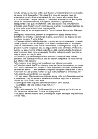 minuto, pensou que ouvia o lento e sutil fluxo de um respirar profundo vindo detrás
da grossa porta de carvalho. Fílis estava lá, a brasa de sua raiva havia se
suavizado e tornado tênue, mas não extinta, nem mesmo adormecida. Seus
sonhos eram como campos de espinho, dificultosos e emaranhados. Petra podia
vê-los em seus olhos mentais, mas apenas os observou rapidamente,
assegurando-se de que a mulher mais velha estivesse de fato profundamente
enterrada neles. No corredor, Petra olhou para a velha e manchada maçaneta. Ela
a tocou muito levemente com sua mão esquerda.
Durma, disse ela em seus pensamentos. Durma bastante. Durma bem. Não ouça
nada.
Ela esperou outro minuto, sentindo a adaga em seus dedos da mão direita.
Satisfeita, ela arrastou-se para longe da porta, aproximando-se da porta do lado
oposto do corredor. A porta de Isa.
— Eu nunca estive fora tão tarde assim — sussurrou Isa nervosamente, correndo
para o gramado orvalhoso do jardim. O ar ao redor ainda estava frio e tranqüilo,
cheio da solenidade da noite. Grilos cantavam seu coro rangente no bosque. Um
grupo de nuvens congeladas pela lua seguia acima como sentinelas. Petra sorriu
quando viu que a menina andava na ponta dos pés no gramado alto, levantando
seus tornozelos ágeis como uma gazela. Ela abria os braços no alto a ambos os
lados e seguia em direção à lua.
— Eu achava que não conseguiria ficar acordada como você disse, mas eu
conversei com os meus bonecos e eles me fizeram companhia. Foi fácil! Parecia
que o tempo não passava!
Petra manteve a voz baixa, mesmo sabendo que não era necessário.
— É divertido, não é, Isa? Eu costumava fazer isso bastante quando eu era menor.
— É, sim — concordou Isa, circulando Petra e agarrando sua mão, entrelaçando
os dedos de ambas. — Mas também é um pouco selvagem e assustador. Como o
Halloween, mas só que real. Certo? É o que as bruxas fazem o tempo todo, né?
Petra assentiu, concordando com a garota.
— É, elas fazem. Elas dançam nos bosques à meia noite, com fogueiras enormes
e espadas de prata. Às vezes as estrelas voam baixo e se juntam, e as corujas
cantam em coro. É como uma festa.
Isa olhou para Petra enquanto caminhavam com os olhos sóbrios.
— É verdade? Não está zombando de mim, né?
Petra riu.
— Nunca te enganaria, Isa. Eu até posso distorcer a verdade aqui e ali, mas se
não for verdade, deveria ser. Por que você perguntou?
Isa suspirou de uma maneira séria, olhando para os pés descalços enquanto ia ao
lado de Petra.
 