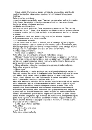— É que o papai Warren disse que as estrelas são apenas bolas gigantes de
matéria flamejante e não príncipes mágicos nem princesas e tal, como nas
histórias.
Petra encolheu os ombros.
— Ambos podem ser verdade, sabe. Talvez as estrelas sejam realmente grandes
bolas de gás flamejante e brilhantes pessoas nobres, tudo ao mesmo tempo.
Isa franziu a testa e balançou a cabeça.
— Não faz sentido nenhum.
— Claro que faz — respondeu Petra, esquentando o assunto. — Olhe para as
árvores no bosque. O que você vê é apenas um bando de árvores, galhos, e folhas
crescendo do chão, certo? O que você não vê é o espírito das árvores, as náiades
e dríades.
A garota menor olhou para a massa negra de árvores à frente, rangendo
suavemente com as altas brisas noturnas.
— As árvores têm espírito?
— Com certeza têm. Eu nunca vi nenhum, mas eu conheço alguém que pode
conversar com eles. Eles são bonitos e bem solenes. Eles se movimentam, bem,
bem devagar porque para uma árvore o tempo humano é como o tempo de uma
formiga para nós. Eles medem seus dias em anos, não em horas.
Isa não pareceu convencida.
— Como é que não podemos vê-los?
Petra olhou para cima enquanto entravam na borda do bosque.
— Não sei. Talvez vivam em uma parte do mundo que não podemos ver. Talvez
nós vivamos numa parte do mundo que eles não podem ver. Talvez só possamos
ver os seus corpos florestais e eles só vejam uma parte diferente de nós, uma
parte que nem mesmo nós conhecemos.
— Nossa vibração — disse Isa repentinamente, com os olhos bem abertos.
Petra olhou a menina, confusa.
— Nossa o quê?
— Nossa vibração! — repetiu a menina com uma impaciência quase cômica. —
Como os homens dos barcos lá da vila pesqueira. Papai Warren diz que os peixes
não podem ver os barcos, mas que podem sentir a vibração que o barco faz.
Talvez nós só vejamos os corpos florestais das árvores e elas apenas possam
sentir nossas vibrações quando passado a seu lado!
Petra teve a estranha sensação de que Isa tinha mais razão da que até ela mesma
sabia. Não era só porque a resposta dela fazia sentido. Mas porque de alguma
forma parecia que estava sendo ecoada pelas próprias árvores, como se de
alguma forma, silenciosamente, elas estivessem murmurando concordância.
Novamente, rapidamente, Petra pensou na idéia que teve mais cedo naquele dia,
quando ela e Isa estavam trabalhando juntas, de como Isa parecia tremular na
linha da bruxidade real quando estava na presença de Petra. Era como se algo
dentro de Petra se ligasse a algo dentro de Isa, iluminando-a, energizando alguma
parte muito especial da menina que o destino houvera se negligenciado de ligar.
Folhas chiaram debaixo de seus pés enquanto se moviam por entre as árvores.
Depois de um tempo, Isa disse:
— Então o que estamos fazendo?
Petra a fitou.
— Vou te mostrar uma coisa.
— Ah! O que é?
Petra parou e respirou fundo.
 