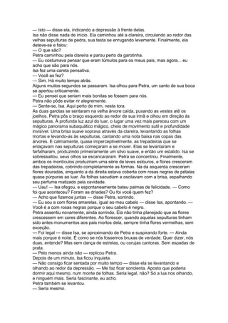 — Isto — disse ela, indicando a depressão à frente delas.
Isa não disse nada de início. Ela caminhou até a clareira, circulando ao redor das
velhas sepulturas de pedra, sua testa se enrugando levemente. Finalmente, ela
deteve-se e falou:
— O que são?
Petra caminhou pela clareira e parou perto da garotinha.
— Eu costumava pensar que eram túmulos para os meus pais, mas agora... eu
acho que são para nós.
Isa fez uma careta pensativa.
— Você as fez?
— Sim. Há muito tempo atrás.
Alguns muitos segundos se passaram. Isa olhou para Petra, um canto de sua boca
se apertou criticamente.
— Eu pensei que seriam mais bonitas se fossem para nós.
Petra não pôde evitar rir alegremente.
— Sente-se, Isa. Aqui perto de mim, nesta tora.
As duas garotas se sentaram na velha árvore caída, puxando as vestes até os
joelhos. Petra pôs o braço esquerdo ao redor de sua irmã e olhou em direção às
sepulturas. À profunda luz azul do luar, o lugar uma vez mais pareceu com um
mágico panorama subaquático mágico, cheio de movimento sutil e profundidade
invisível. Uma brisa suave soprava através da clareira, levantando as folhas
mortas e levando-as às sepulturas, cantando uma nota baixa nas copas das
árvores. E calmamente, quase imperceptivelmente, as trepadeiras que se
enlaçavam nas sepulturas começaram a se mover. Elas se levantaram e
farfalharam, produzindo primeiramente um silvo suave, e então um estalido. Isa se
sobressaltou, seus olhos se escancararam. Petra se concentrou. Finalmente,
ambos os montículos produziram uma série de leves estouros, e flores cresceram
das trepadeiras, cobrindo completamente as formas. Na da esquerda cresceram
flores douradas, enquanto a da direita estava coberta com rosas negras de pétalas
quase púrpuras ao luar. As folhas sacudiam e oscilavam com a brisa, espalhando
seu perfume matizado pela cavidade.
— Uau! — Isa ofegou, e espontaneamente bateu palmas de felicidade. — Como
foi que aconteceu? Foram as dríades? Ou foi você quem fez?
— Acho que fizemos juntas — disse Petra, sorrindo.
— Eu sou a com flores amarelas, igual ao meu cabelo — disse Isa, apontando. —
Você é a com rosas negras porque o seu cabelo é negro.
Petra assentiu novamente, ainda sorrindo. Ela não tinha planejado que as flores
crescessem em cores diferentes. Ao florescer, quando aquelas sepulturas tinham
sido antes monumentos aos pais mortos dela, sempre tinha flores vermelhas, sem
exceção.
— Foi legal — disse Isa, se aproximando de Petra e suspirando forte. — Ainda
mais porque é noite. É como se nós fossemos bruxas de verdade. Quer dizer, nós
duas, entende? Mas sem dança de estrelas, ou corujas cantoras. Sem espadas de
prata.
— Pelo menos ainda não — replicou Petra.
Depois de um minuto, Isa ficou inquieta.
— Não consigo ficar sentada por muito tempo — disse ela se levantando e
olhando ao redor da depressão. — Me faz ficar sonolenta. Aposto que poderia
dormir aqui mesmo, num monte de folhas. Seria legal, não? Só a lua nos olhando,
e ninguém mais. Seria fascinante, eu acho.
Petra também se levantou.
— Seria mesmo.
 