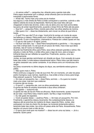 — Já vamos voltar? — perguntou Isa, olhando para a garota mais alta.
Petra negou levemente com a cabeça, ainda olhando para os túmulos e suas
tranqüilas e perfumadas flores.
— Ainda não. Tenho mais uma coisa pra te mostrar.
Isa segurou a mão direita de Petra e então começaram a caminhar, subindo a alta
ladeira coberta de ervas da depressão. Nenhuma das duas falou até que
chegassem à beira das árvores, onde o céu se abria uma vez mais acima delas.
Isa parou de andar repentinamente, puxando o braço firme de Petra até ela parar.
— Que foi? — perguntou Petra, virando para olhar nos olhos abertos da menina.
— Não quero ir lá — disse Isa diretamente, sem mover os olhos do que tinha à
frente.
— O quê? Por que não? É só o lago. Você já foi lá comigo um monte de vezes.
Isa balançou a cabeça. Petra podia ouvir o bater das ondas na margem rochosa
turvamente. O som a tranqüilizou, chamando-a. Parecia ter o efeito oposto em Isa.
— É que eu não quero ir lá agora, pronto.
— Vai ficar tudo bem, Isa — disse Petra tranqüilizando a garotinha. — Vou segurar
sua mão o tempo todo. Eu sei que dá um pouco de medo, mas é isso que deixa
divertido, não é? Como no Halloween.
Quando Isa finalmente olhou para Petra, seus olhos estavam grandes e sérios. Ela
estudou o rosto de Petra, e então olhou para o lago de novo, para a longa e
brilhante faixa de luar refletida na superfície. Finalmente, acenou, uma vez,
cautelosamente.
Juntas, as duas garotas caminharam em direção ao dique. Com exceção do suave
bater das ondas, a noite estava notavelmente calma. Petra notou que até mesmo
os grilos cessaram seu cantar constante. A lua olhava como um monstruoso olho
vesgo.
Isa parou novamente no último degrau do dique, seu semblante estava grave e
pálido.
— Não quero mais ir, Petra.
Petra continuou a segurar a mão de sua irmã. Por um momento, um odor de peixe
podre impregnou suas narinas, repelindo-a, mas então a brisa o levou para longe.
Elas estavam quase lá. Tudo ficaria bem.
— Só mais um pouquinho, Isa — disse Petra, sorrindo. — Eu quero te mostrar
mais uma coisa, mas tem que colaborar.
A menina não se moveu.
— O que é? — perguntou ela, com os olhos penetrantes, atentos.
O sorriso de Petra se ampliou levemente e seus olhos cintilaram.
— É segredo — sussurrou ela.
O aperto de mão de Isa em Petra se afrouxou. Muito levemente, quase impossível
de se notar, mas Petra notou mesmo assim. Isa fitou o lago novamente.
— Eu não gosto de segredos.
— Você vai gostar desse — acalmou Petra. — Só mais um pouquinho. Por mim.
Finalmente, a garotinha relaxou levemente. Ela cuidadosamente desceu os
degraus até as pranchas de madeira do dique, seguindo Petra. Juntas, elas
avançaram no meio do cheiro frio da água, se movendo lentamente sobre o
benévolo bater das ondas. Isa vinha um passo atrás de Petra. Amavelmente, Petra
apertou um pouco mais a mão de Isa.
— O que é que você quer me mostrar? — disse Isa em uma voz baixa. — Já é o
bastante. Quero parar.
 
