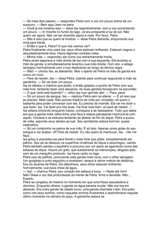 — Só mais dois passos — respondeu Petra com a voz um pouco acima de um
sussurro. — Bem aqui, bem na beira.
— Você já me mostrou isso — disse Isa repentinamente, com a voz aumentando
um pouco. — O mirante no fundo do lago. Já era arrepiante à luz do sol. Não
quero ver agora. Não vai ser divertido agora à noite. Por favor, Petra.
— Não é isso que eu quero te mostrar — disse Petra distraída, empurrando sua
irmã para frente.
— Então o que é, Petra? O que nós viemos ver?
Petra finalmente virou para Isa, seus olhos estavam brilhando. Estavam negros e
assustadoramente lisos. Havia lágrimas contidas neles.
— Minha mãe — respondeu ela numa voz estranhamente morta.
Petra ainda segurava a mão direita de Isa com a sua esquerda. Ela levantou a
mão da garota, e simultaneamente levantou sua mão direita. Com isto, a adaga
lampejou horrivelmente com o luar deslizando ao longo da lâmina negra.
— Não! — chorou Isa, se afastando. Mas o aperto de Petra na mão da garota era
como um vício.
— Pare de resistir, Isa — disse Petra, lutando para continuar segurando a mão da
garotinha. — Só vai doer um pouco.
Isa se afastou o máximo que podia, e então golpeou o punho de Petra com sua
mão livre, tentando fazer uma alavanca. As duas garotas forcejavam na escuridão.
— O que você está fazendo? — arfou Isa num gemido alto. — Para, para!
— Só um pouco de sangue, Isa — replicou Petra sem se alterar. — É só isso que
eu preciso. Mais nada. Não preciso trazê-la de volta por completo, só quero o
bastante para poder conversar com ela. Eu preciso da mamãe. Ela vai me dizer o
que fazer, Isa. Vai dizer pra nós duas. Vai ficar tudo bem, só pare de resistir...!
Isa estava chorando enquanto lutava, começava a se desesperar. Tudo que sabia
era que a garota mais velha tinha uma faca e estava planejando machucá-la com
aquilo. Chutava e se esticava tentando se afastar do fim do dique. Petra a puxou
de volta, expondo seus dentes ao luar. Seu semblante estava horrível, quase
cadavérico.
— Só um cortezinho na palma de sua mão. É só isso. Apenas umas gotas do seu
sangue e vai acabar. Uf! Pare de resistir. Eu não quero te machucar, Isa... não me
faça...
Isa gritou e precipitou-se para frente o mais forte que pôde, completamente em
pânico. Seu pé se deslizou na superfície orvalhosa do dique e escorregou, caindo.
Petra também perdeu o equilíbrio e procurou por um apoio se agarrando numa das
estacas do dique. Houve um grito, que subitamente se interrompeu, afogado pelo
som de um mergulho profundo. Isa havia caído no lago.
Petra caiu de joelhos, procurando pela garota mais nova, com o olhar selvagem.
Um gorgolejo e outro esguicho a revelaram, estava à vários metros de distância,
fora do alcance de Petra. Ela debulhava, seus olhos estavam brilhando
horrivelmente, sua boca cheia de água.
— Isa! — chamou Petra, seu coração lhe saltava à boca. — Nade até mim!
Não! Disse a voz das profundezas da mente de Petra, firme e decidida. Não...
Espere...
Petra se congelou ali mesmo no momento em que uma frieza assustadora a
dominou. Enquanto olhava, a garota na água parecia mudar. Não era Isa em
absoluto. Era outra garota de cabelo louro, uma garota chamada Lílian. Era justo
como nos seus sonhos, como naqueles sonhos frustrantes e assombrosos naquele
último momento na câmara do poço. A garotinha estava se
 