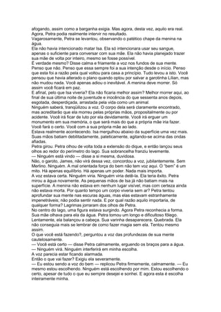 afogando, assim como a barganha exigia. Mas agora, desta vez, aquilo era real.
Agora, Petra podia realmente intervir no resultado.
Vagarosamente, Petra se levantou, observando o patético chape da menina na
água.
Ela não havia intencionado matar Isa. Ela só intencionara usar seu sangue,
apenas o suficiente para conversar com sua mãe. Ela não havia planejado trazer
sua mãe de volta por inteiro, mesmo se fosse possível.
É verdade mesmo? Disse calma e friamente a voz nos fundos de sua mente.
Penso que não. Penso que essa sempre foi a sua intenção desde o início. Penso
que esta foi a razão pela qual voltou para casa a princípio. Tudo levou a isto. Você
pensou que havia alterado o plano quando optou por salvar a garotinha Lílian, mas
não mudou nada. Você apenas adiou o inevitável. A menina deve morrer. Só
assim você ficará em paz.
E afinal, pelo que Isa viveria? Ela não ficaria melhor assim? Melhor morrer aqui, ao
final de sua última noite de juventude e inocência do que sessenta anos depois,
esgotada, desperdiçada, arrastada pela vida como um animal.
Ninguém saberá, tranqüilizou a voz. O corpo dela será claramente encontrado,
mas acreditarão que ela morreu pelas próprias mãos, propositalmente ou por
acidente. Você irá ficar de luto por ela devidamente. Você irá erguer um
monumento em sua memória, o que será mais do que a própria mãe iria fazer.
Você fará o certo. Você com a sua própria mãe ao lado.
Estava realmente acontecendo. Isa mergulhou abaixo da superfície uma vez mais.
Suas mãos batiam debilitadamente, pateticamente, agitando-se acima das ondas
afiadas.
Petra girou. Petra olhou de volta toda a extensão do dique, e então lançou seus
olhos ao redor do perímetro do lago. Sua sobrancelha franziu levemente.
— Ninguém está vindo — disse a si mesma, duvidosa.
Não, o garoto, James, não virá dessa vez, concordou a voz, jubilantemente. Sem
Merlino. Ninguém. A mal orientada força do bem não tem voz aqui. O “bem” é um
mito. Há apenas equilíbrio. Há apenas um poder. Nada mais importa.
A voz estava certa. Ninguém viria. Ninguém viria detê-la. Ela teria êxito. Petra
mirou a água novamente. As pequenas mãos de Isa já não batiam mais na
superfície. A menina não estava em nenhum lugar visível, mas com certeza ainda
não estava morta. Por quanto tempo um corpo viveria sem ar? Petra tentou
aprofundar sua mente nas escuras águas, mas elas estavam estranhamente
impenetráveis; não podia sentir nada. E por qual razão aquilo importaria, de
qualquer forma? Lagrimas jorraram dos olhos de Petra.
No centro do lago, uma figura estava surgindo. Agora Petra reconhecia a forma.
Sua mãe olhava para ela da água. Petra tomou um longo e dificultoso fôlego.
Lentamente, ela balançou a cabeça. Sua varinha desaparecera. Quebrada. Ela
não conseguia mais se lembrar de como fazer magia sem ela. Tentou mesmo
assim.
O que você está fazendo?, perguntou a voz das profundezas de sua mente
cautelosamente.
— Você está certo — disse Petra calmamente, erguendo os braços para a água.
— Ninguém virá. Ninguém interferirá em minha escolha.
A voz parecia estar ficando alarmada.
Então o que vai fazer? Exigiu ela severamente.
— Eu estou sendo a voz do bem — replicou Petra firmemente, calmamente. — Eu
mesmo estou escolhendo. Ninguém está escolhendo por mim. Estou escolhendo o
certo, apesar de tudo o que eu sempre desejei e sonhei. E agora esta é escolha
inteiramente minha.
 