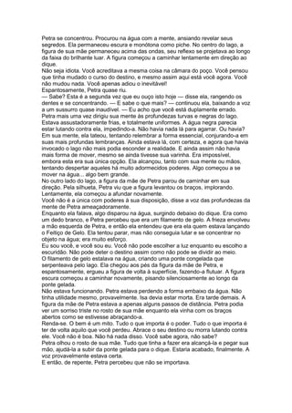 Petra se concentrou. Procurou na água com a mente, ansiando revelar seus
segredos. Ela permaneceu escura e monótona como piche. No centro do lago, a
figura de sua mãe permaneceu acima das ondas, seu reflexo se projetava ao longo
da faixa do brilhante luar. A figura começou a caminhar lentamente em direção ao
dique.
Não seja idiota. Você acreditava a mesma coisa na câmara do poço. Você pensou
que tinha mudado o curso do destino, e mesmo assim aqui está você agora. Você
não mudou nada. Você apenas adiou o inevitável!
Espantosamente, Petra quase riu.
— Sabe? Esta é a segunda vez que eu ouço isto hoje — disse ela, rangendo os
dentes e se concentrando. — E sabe o que mais? — continuou ela, baixando a voz
a um sussurro quase inaudível. — Eu acho que você está duplamente errado.
Petra mais uma vez dirigiu sua mente às profundezas turvas e negras do lago.
Estava assustadoramente frias, e totalmente uniformes. A água negra parecia
estar lutando contra ela, impedindo-a. Não havia nada lá para agarrar. Ou havia?
Em sua mente, ela tateou, tentando relembrar a forma essencial, conjurando-a em
suas mais profundas lembranças. Ainda estava lá, com certeza, e agora que havia
invocado o lago não mais podia esconder a realidade. E ainda assim não havia
mais forma de mover, mesmo se ainda tivesse sua varinha. Era impossível,
embora esta era sua única opção. Ela alcançou, tanto com sua mente ou mãos,
tentando despertar aqueles há muito adormecidos poderes. Algo começou a se
mover na água... algo bem grande.
No outro lado do lago, a figura da mãe de Petra parou de caminhar em sua
direção. Pela silhueta, Petra viu que a figura levantou os braços, implorando.
Lentamente, ela começou a afundar novamente.
Você não é a única com poderes à sua disposição, disse a voz das profundezas da
mente de Petra ameaçadoramente.
Enquanto ela falava, algo disparou na água, surgindo debaixo do dique. Era como
um dedo branco, e Petra percebeu que era um filamento de gelo. A frieza envolveu
a mão esquerda de Petra, e então ela entendeu que era ela quem estava lançando
o Feitiço de Gelo. Ela tentou parar, mas não conseguia lutar e se concentrar no
objeto na água; era muito esforço.
Eu sou você, e você sou eu. Você não pode escolher a luz enquanto eu escolho a
escuridão. Não pode deter o destino assim como não pode se dividir ao meio.
O filamento de gelo estalava na água, criando uma ponte congelada que
serpenteava pelo lago. Ela chegou aos pés da figura da mãe de Petra, e
espantosamente, ergueu a figura de volta à superfície, fazendo-a flutuar. A figura
escura começou a caminhar novamente, pisando silenciosamente ao longo da
ponte gelada.
Não estava funcionando. Petra estava perdendo a forma embaixo da água. Não
tinha utilidade mesmo, provavelmente. Isa devia estar morta. Era tarde demais. A
figura da mãe de Petra estava a apenas alguns passos de distância. Petra podia
ver um sorriso triste no rosto de sua mãe enquanto ela vinha com os braços
abertos como se estivesse abraçando-a.
Renda-se. O bem é um mito. Tudo o que importa é o poder. Tudo o que importa é
ter de volta aquilo que você perdeu. Abrace o seu destino ou morra lutando contra
ele. Você não é boa. Não há nada disso. Você sabe agora, não sabe?
Petra olhou o rosto de sua mãe. Tudo que tinha a fazer era alcançá-la e pegar sua
mão, ajudá-la a subir da ponte gelada para o dique. Estaria acabado, finalmente. A
voz provavelmente estava certa.
E então, de repente, Petra percebeu que não se importava.
 