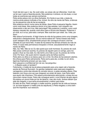 Você não tem que ir, Isa. Se você voltar, as coisas vão ser diferentes. Você não
vai ter que ir para a fazenda-escola. Nós podemos ir embora, só nós duas, e viver
todas as aventuras que sempre sonhamos.
Petra ainda estava com os olhos fechados. Em frente à sua mão, a testa da
menina ainda estava molhada e fria, imóvel. Ao olho da mente de Petra, a trêmula
luz da pequenina vida de Isa se esvaecia.
Nós podemos dormir numa cama de folhas, disse Petra à pequena fagulha. Assim
como você disse. Nós podemos dormir à luz das estrelas, com ninguém nos
observando a não ser a lua. Não seria legal? Nós podemos ir embora, como você
desejou naquele dia, quando você olhou para a Árvore dos Desejos. Podemos ir
só você, eu e a lua, para todo o sempre. Mas você tem que voltar, Isa. Volta, por
favor...
Não estava funcionando. A frágil chama da vida de Isa estava como uma miragem,
seduzindo e desaparecendo. Ela ao menos esteve lá? Talvez tivesse sido Petra
quem desejara vê-la, simplesmente porque não conseguia encarar a terrível
verdade do que havia feito. A testa de Isa estava fria demais embaixo da mão de
Petra. O corpo dela permanecia ensopado e imóvel, assustadoramente negro à
mente de Petra.
Não, Isa. Não. Não se vá. Eu não queria que você morresse. Eu preciso de você.
Não posso continuar sozinha. Eu preciso de alguém para vir comigo, para me
ajudar e ficar ao meu lado. Eu não tenho uma mãe ou pai. Eu preciso de minha
irmã. Por favor, não quero dormir naquela cama de folhas sozinha.
Petra abriu os olhos e os baixou para ver a irmã. Os olhos de Isa estavam abertos.
Ela olhava para Petra calmamente. Petra sorriu para ela, e então riu em alívio,
lágrimas finalmente jorraram por seu rosto.
Num pequeno e confidencial tom de voz, Isa perguntou:
— A Beatriz pode vir também?
Felizmente, o malão de Isa já estava preparado para uma viajem até a fazenda-
escola de Percival Sunnyton. As garotas rastejaram pela casa para resgatá-lo,
carregando-o entre elas através do corredor escuro, e pelas escadas abaixo. Elas
bateram com força uma vez que chegaram ao andar de baixo, mas Petra sabia
que aquilo não importava. Fílis estava profundamente adormecida, a brasa de sua
raiva eram meras cinzas. Petra não conseguia sentir o vovô Warren de jeito algum.
Ela estava um pouco triste por ter de deixá-lo, mas não muito. Ambos sabiam que
este dia chegaria, e que seria provavelmente o melhor para todos.
Do lado de fora, Petra carregou o malão sozinha, guiando Isa de volta ao bosque.
Lá, as duas largaram o malão junto às sepulturas, e Petra resgatou o único bem
que lhe importava: sua vassoura.
 