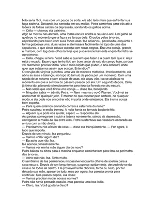 Não seria fácil, mas com um pouco de sorte, ela não teria mais que enfrentar sua
fuga sozinha. Deixando Isa sentada em seu malão, Petra caminhou para trás até a
ladeira de folhas caídas da depressão, sondando os galhos acima.
— Célia — chamou ela baixinho.
Algo se moveu nas árvores, uma forma escura contra o céu azul-anil. Um galho se
quebrou no momento que a figura se lançou dele. Circulou pelas árvores,
espiralando para baixo com suas fortes asas. Isa observou, paralisada, enquanto a
forma golpeava uma, duas vezes e aterrissava facilmente no topo de uma das
sepulturas, a que ainda estava coberta com rosas negras. Era uma coruja, grande
e marrom, com lúgubres olhos laranja que piscavam lentamente enquanto Petra se
aproximava.
— Célia, chegou a hora. Você sabe o que tem que fazer e a quem tem que ir. Aqui
está o recado. Espero que tenha tido um bom jantar de rato do campo hoje, porque
vai realmente precisar disto. Voe o mais rápido que puder, e nos encontre onde
quer que estejamos assim que acabar. Entendido?
O corujão-da-virgínia guinchou uma vez de maneira metódica. Imediatamente, ela
abriu as asas e balançou no topo do túmulo de pedra por um momento. Com uma
rajada de ar noturno e com o bater de asas, ela alçou vôo. Isa se abaixou no
momento em que a sombra do pássaro passou por ela. Um segundo depois, Célia
já tinha ido, planando silenciosamente para fora da floresta no céu escuro.
— Não sabia que você tinha uma coruja — disse Isa, bocejando.
— Ninguém sabia — admitiu Petra. — Nem mesmo o vovô Warren. Você vai se
acostumar de qualquer jeito. É melhor do que esperar pelo carteiro, de qualquer
modo, e ela pode nos encontrar não importa onde estejamos. Ela é uma coruja
bem esperta.
— Para quem estamos enviando correio a esta hora da noite?
Petra suspirou, e então tremeu. A noite havia se tornado bastante fria.
— Alguém que pode nos ajudar, espero — respondeu ela.
As garotas começaram a subir a ladeira novamente, saindo da depressão,
carregando o malão de Isa entre elas. Petra sustentava sua vassoura escorada ao
ombro com a mão direita.
— Precisamos nos afastar da casa — disse ela tranqüilamente. — Por agora, é
tudo que importa.
Depois de um minuto, Isa perguntou:
— Vamos voltar algum dia?
— Eu acho que não, Isa.
Isa acenou pensativamente.
— Vamos ver minha mãe algum dia de novo?
Petra baixou os olhos para a menina enquanto caminhavam para fora do perímetro
das árvores.
— Acho que não, Isa. Sinto muito.
O semblante de Isa permaneceu impassível enquanto olhava de soslaio para a
casa escura. Depois de um longo tempo, suspirou rapidamente, despedindo-se da
casa e de todos ali dentro. Ela provavelmente choraria, tarde ou cedo, por ter
deixado sua mãe, apesar de tudo, mas por agora, Isa parecia pronta para
continuar. Uns passos depois, ela disse:
— Vamos precisar mudar nossos nomes?
Petra não havia pensado naquilo, mas parecia uma boa idéia.
— Claro, Isa. Você gostaria disso?
 