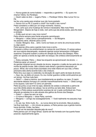 — Nunca gostei do nome Isabela — respondeu a garotinha. — Eu quero me
chamar Vitória. Ou Penélope.
— Quem sabe os dois — sugeriu Petra. — Penélope Vitória. Mas nunca Vivi ou
Pê.
Isa fez uma careta para sinalizar que não havia gostado.
— Nunca Vivi ou Pê. E quanto a você? Vai mudar o seu nome?
Petra considerou a idéia por um longo momento. Acenou.
— Sim, acho que uma mudança de nomes é necessária. Não mais Petra
Morganstern. Depois de hoje à noite, nem acho que ela ainda exista, para lhe dizer
a verdade.
— Então qual vai ser o seu novo nome?
Petra olhava sempre para frente enquanto caminhavam.
— Morgana — disse calma e pensativamente. — Só Morgana.
Isa assentiu séria, olhando para a irmã.
— Gostei. Morgana. Soa… sério. Como se fosse um nome de uma bruxa-rainha
ou algo assim.
Petra apenas olhou para a garota mais nova e sorriu.
Cruzaram a trilha e se embrenharam no campo do vovô Warren. O campo estava
em sua maioria descampado, revelando apenas sulcos lamacentos e folhagem
ocasional. Enquanto subiam a colina em direção da Árvore dos Desejos, Petra
pôde ver apenas a borda do lago além do bosque. Ele cintilava silenciosamente ao
luar.
— Estou cansada, Petra — disse Isa enquanto se aproximavam da árvore. —
Podemos parar um pouco?
As garotas dirigiram-se em direção da árvore, largando o malão de Isa perto de um
monte de pedras brutas. Não custaria nada deixar a garotinha descansar um
pouco. Afinal, ela nunca ficara acordada uma noite inteira em sua vida, e Petra
precisaria dela alerta durante todo o dia vindouro.
Petra tirou sua capa e a estendeu na elevação de capim perto da base da árvore.
— Aqui, Isa, se deite um pouco. Eu vou montar guarda e então continuaremos por
um tempo. Vai ficar tudo bem.
— Sério? — disse a menina, que imediatamente se ajoelhou na capa. O capim
abundante debaixo formava um colchão maravilhosamente macio. — Deita comigo
e me aquece, tudo bem? É como um pernoite.
Petra se juntou a sua irmã na capa, deitando de costas e colocando a palma de
sua mão direita abaixo da cabeça. Isa se aninhou ao lado dela. Estava bem
quente, e Petra estava suavemente surpresa de ver o quão confortável era. Ficou
olhando as estrelas lá no alto através dos galhos da Árvore dos Desejos.
— Petra? — disse Isa sem se virar.
— O nome é Morgana — disse Petra, sorrindo.
— Morgana — corrigiu Isa sossegadamente. — Você realmente me assustou hoje
à noite.
— Eu sei, Isa. Sinto muito. Eu… eu nunca devia ter te envolvido. Mas já acabou.
Vai ficar tudo bem. — Um minuto se passou, e Petra pensou que a garota menina
havia dormido. Então, Isa falou:
— Você vai me assustar daquele jeito de novo?
Petra pensou por um longo tempo. Queria ser tão honesta com Isa quanto fosse
possível, especialmente agora.
 