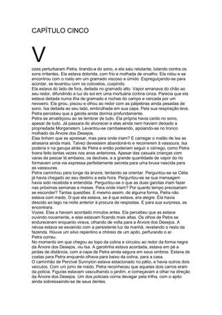 CAPÍTULO CINCO
Vozes perturbaram Petra, tirando-a do sono, e ela saiu relutante, lutando contra os
sons irritantes. Ela estava dolorida, com frio e molhada de orvalho. Ela rolou e se
encontrou com o rosto em um gramado viscoso e úmido. Espreguiçando-se para
acordar, se levantou com os cotovelos, cuspindo.
Ela estava do lado de fora, deitada no gramado alto. Vapor emanava do chão ao
seu redor, difundindo a luz do sol em uma mortuária cortina cinza. Parecia que ela
estava deitada numa ilha de gramado e rochas do campo e cercada por um
nevoeiro. Ela girou, piscou e olhou ao redor com as pálpebras ainda pesadas de
sono. Isa deitada ao seu lado, embrulhada em sua capa. Pela sua respiração leve,
Petra percebeu que a garota ainda dormia profundamente.
Petra se amaldiçoou ao se lembrar de tudo. Ela própria havia caído no sono,
apesar de tudo. Já passara do alvorecer e elas ainda nem haviam deixado a
propriedade Morganstern. Levantou-se cambaleando, apoiando-se no tronco
molhado da Árvore dos Desejos.
Elas tinham que se apressar, mas para onde iriam? E carregar o malão de Isa as
atrasaria ainda mais. Talvez devessem abandoná-lo e recorrerem à vassoura. Isa
poderia ir na garupa atrás de Petra e então poderiam seguir o córrego, como Petra
tivera feito tantas vezes nos anos anteriores. Apesar das casuais crianças com
varas de pescar lá embaixo, os declives, e a grande quantidade de vapor do rio
formavam uma via expressa perfeitamente secreta para uma bruxa nascida para
as vassouras.
Petra caminhou para longe da árvore, tentando se orientar. Perguntou-se se Célia
já havia chegado ao seu destino a esta hora. Perguntou-se se sua mensagem
havia sido recebida e entendida. Perguntou-se o que as duas garotas iriam fazer
nas próximas semanas e meses. Para onde iriam? Por quanto tempo precisariam
se esconder? Tantas questões. E mesmo assim, de alguma forma, Petra não
estava com medo. O que ela estava, se é que estava, era alegre. Ela havia
descido ao lago na noite anterior à procura de respostas. E para sua surpresa, as
encontrara.
Vozes. Elas a haviam acordado minutos antes. Ela percebeu que as estava
ouvindo novamente, e elas estavam ficando mais altas. Os olhos de Petra se
endureceram enquanto virava, olhando de volta para a Árvore dos Desejos. A
névoa estava se esvaindo com a persistente luz da manhã, revelando o resto da
fazenda. Houve um silvo repentino e chilreio de um apito, perfurando o ar.
Petra correu.
No momento em que chegou ao topo da colina e circulou ao redor da forma negra
da Árvore dos Desejos, viu Isa. A garotinha estava acordada, estava em pé a
jardas de distância, com a capa de Petra ainda segura em seus ombros. Estava de
costas para Petra enquanto olhava para baixo da colina, para a casa.
O caminhão de Percival Sunnyton estava estacionado no pátio, e havia outros dois
veículos. Com um jorro de medo, Petra reconheceu que aqueles dois carros eram
da policia. Figuras estavam vasculhando o jardim, e começavam a olhar na direção
da Árvore dos Desejos. Um dos policiais corria devagar pela trilha, com o apito
ainda sobressaindo-se de seus dentes.
 