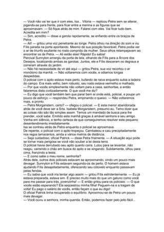 — Você não vai ter que ir com eles, Isa... Vitória — replicou Petra sem se alterar,
jogando-se para frente, para ficar entre a menina e as figuras que se
aproximavam. — Só fique atrás de mim. Falarei com eles. Vai ficar tudo bem.
Acredita em mim?
— Sim, acredito — disse a garota rapidamente, se enfiando entre os braços de
Petra.
— Ali! — gritou uma voz penetrante ao longe. Petra olhou na direção do som e viu
Fílis parada na porta apontando. Mesmo de sua posição favorável, Petra podia ver
o ar de triunfo exultante no rosto comprido da mulher. Seus olhos relampejavam ao
encontrar os de Petra. — Ali estão elas! Rápido! Eu sabia!
Percival Sunnyton emergiu da porta de tela, olhando de Fílis para a Árvore dos
Desejos, localizando ambas as garotas. Juntos, ele e Fílis desceram os degraus e
correram através do jardim.
— Não há necessidade de vir até aqui — gritou Petra, sua voz recortou o ar
monótono da manhã. — Não voltaremos com vocês, e odiamos longas
despedidas.
O policial com o apito estava mais perto, bufando de raiva enquanto subia a ladeira
do campo. Era mais velho, bem robusto, seu rosto estava vermelho e malhado.
— Por que vocês simplesmente não voltam para a casa, senhoritas, e então
falaremos disto civilizadamente. O que você me diz?
— Eu digo que você também tem que parar bem aí onde está, policial, e poupe um
pouco de esforço — respondeu Petra, empinando o queixo. — Não voltaremos
mais, e pronto.
— Petra Morganstern, certo? — ofegou o policial. — E esta menor abandonada
atrás de você deve ser a Srta. Isabela Morganstern, presumo eu. Temo dizer que
as coisas não são tão simples assim. Temos um mandado de busca para lhe
prender, você sabe. Emitido esta manhã graças à amável senhora e seu amigo.
Venha em silêncio, e tenho certeza de que conseguiremos resolver este pequeno
desentendimento imediatamente.
Isa se contraiu atrás de Petra enquanto o policial se aproximava.
De repente, o policial com o apito tropeçou. Cambaleou e caiu precipitadamente
nos regos lamacentos, ainda a vários metros de distância.
— Seja cuidadoso, oficial Patrick — disse Petra friamente. — A situação aqui pode
se tornar mais perigosa se você não souber a lei desta terra.
O policial havia derrubado seu apito quanto caíra. Lutou para se levantar, não
reagiu, varrendo o chão em busca do apito e se xingando. Subitamente, olhou para
cima, franzindo a testa.
— E como sabe o meu nome, senhorita?
Atrás dele, outros dois policiais estavam se aproximando, vindo um pouco mais
devagar. Sunnyton e Fílis estavam seguindo-os de perto. O homem estava
ajudando Fílis desajeitadamente, oferecendo seu cotovelo enquanto passavam
pelas fendas.
— Eu sabia que você iria tentar algo assim — gritou Fílis estridentemente. — Eu já
estava preparada, estava sim. É preciso muito mais do que um gatuno como você
para me passar para trás, jovenzinha! — E então gritou para os policiais: — O que
vocês estão esperando? Ela seqüestrou minha filha! Peguem-na e a tragam de
volta! Eu pago o salário de vocês, então façam o que eu digo!
O oficial Patrick tinha recuperado o equilíbrio. Aproximou-se de Petra um pouco
mais devagar.
— Você ouviu a senhora, minha querida. Então, podemos fazer pelo jeito fácil...
 