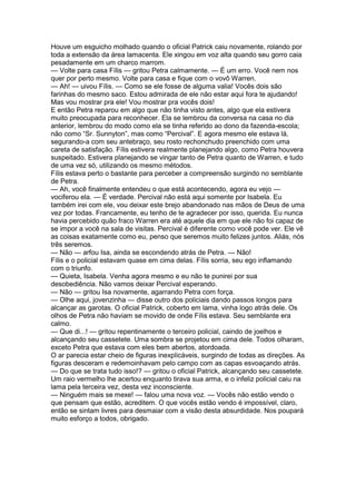 Houve um esguicho molhado quando o oficial Patrick caiu novamente, rolando por
toda a extensão da área lamacenta. Ele xingou em voz alta quando seu gorro caia
pesadamente em um charco marrom.
— Volte para casa Fílis — gritou Petra calmamente. — É um erro. Você nem nos
quer por perto mesmo. Volte para casa e fique com o vovô Warren.
— Ah! — uivou Fílis. — Como se ele fosse de alguma valia! Vocês dois são
farinhas do mesmo saco. Estou admirada de ele não estar aqui fora te ajudando!
Mas vou mostrar pra ele! Vou mostrar pra vocês dois!
E então Petra reparou em algo que não tinha visto antes, algo que ela estivera
muito preocupada para reconhecer. Ela se lembrou da conversa na casa no dia
anterior, lembrou do modo como ela se tinha referido ao dono da fazenda-escola;
não como “Sr. Sunnyton”, mas como “Percival”. E agora mesmo ele estava lá,
segurando-a com seu antebraço, seu rosto rechonchudo preenchido com uma
careta de satisfação. Fílis estivera realmente planejando algo, como Petra houvera
suspeitado. Estivera planejando se vingar tanto de Petra quanto de Warren, e tudo
de uma vez só, utilizando os mesmo métodos.
Fílis estava perto o bastante para perceber a compreensão surgindo no semblante
de Petra.
— Ah, você finalmente entendeu o que está acontecendo, agora eu vejo —
vociferou ela. — É verdade. Percival não está aqui somente por Isabela. Eu
também irei com ele, vou deixar este brejo abandonado nas mãos de Deus de uma
vez por todas. Francamente, eu tenho de te agradecer por isso, querida. Eu nunca
havia percebido quão fraco Warren era até aquele dia em que ele não foi capaz de
se impor a você na sala de visitas. Percival é diferente como você pode ver. Ele vê
as coisas exatamente como eu, penso que seremos muito felizes juntos. Aliás, nós
três seremos.
— Não — arfou Isa, ainda se escondendo atrás de Petra. — Não!
Fílis e o policial estavam quase em cima delas. Fílis sorria, seu ego inflamando
com o triunfo.
— Quieta, Isabela. Venha agora mesmo e eu não te punirei por sua
desobediência. Não vamos deixar Percival esperando.
— Não — gritou Isa novamente, agarrando Petra com força.
— Olhe aqui, jovenzinha — disse outro dos policiais dando passos longos para
alcançar as garotas. O oficial Patrick, coberto em lama, vinha logo atrás dele. Os
olhos de Petra não haviam se movido de onde Fílis estava. Seu semblante era
calmo.
— Que di...! — gritou repentinamente o terceiro policial, caindo de joelhos e
alcançando seu cassetete. Uma sombra se projetou em cima dele. Todos olharam,
exceto Petra que estava com eles bem abertos, atordoada.
O ar parecia estar cheio de figuras inexplicáveis, surgindo de todas as direções. As
figuras desceram e redemoinhavam pelo campo com as capas esvoaçando atrás.
— Do que se trata tudo isso!? — gritou o oficial Patrick, alcançando seu cassetete.
Um raio vermelho lhe acertou enquanto tirava sua arma, e o infeliz policial caiu na
lama pela terceira vez, desta vez inconsciente.
— Ninguém mais se mexe! — falou uma nova voz. — Vocês não estão vendo o
que pensam que estão, acreditem. O que vocês estão vendo é impossível, claro,
então se sintam livres para desmaiar com a visão desta absurdidade. Nos poupará
muito esforço a todos, obrigado.
 