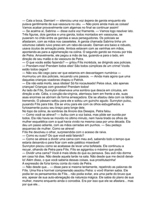 — Cala a boca, Damian! — silenciou uma voz áspera de garota enquanto ela
pulava gentilmente de sua vassoura no céu. — Não piore ainda mais as coisas!
Vamos acabar provavelmente com algemas no final se continuar assim!
— Se acalma aí, Sabrina — disse outra voz friamente. — Vamos logo resolver isto.
Três figuras, dois garotos e uma garota, todos montados em vassouras, se
puseram no chão entre as garotas e seus perseguidores. Os policiais se
afastaram, com as mãos nos cassetetes. A garota chamada Sabrina tinha um
volumoso cabelo ruivo preso em um rabo-de-cavalo. Damian era baixo e robusto,
usava óculos de armação preta. Ambos estavam com as varinhas em mãos,
apontando-as para a aglomeração na colina. O segundo garoto se moveu por trás
de Petra. Amavelmente, ele pegou a mão de Isa, guiando-a para o lado, em
direção de seu malão e da vassoura de Petra.
— O que vocês estão fazendo? — gritou Fílis incrédula, se dirigindo aos policiais.
— Prendam-nos! Prendam todos eles! São todos cúmplices de um crime! Vocês
estão todos cegos?
— Não sou tão cego para ver que estamos em desvantagem numérica —
murmurou um dos policiais, recuando uns passos. — Ainda mais agora que uma
daquelas crianças voadoras chapou o Patrick.
— Ele não está morto, seus idiotas! Só foi nocauteado! Pelos céus, são apenas
crianças! Crianças com gravetos! Prendam todos!
Ao lado de Fílis, Sunnyton observava uma sombra que descia em círculos, em
direção a ele. Célia, o corujão-da-virgínia, aterrissou bem em frente a ele, suas
asas enormes se abriram de forma ameaçadora. Ele se afastou dela com os lábios
tremendo. O pássaro saltou para ele e soltou um guincho agudo. Sunnyton pulou,
puxando Fílis para trás. Ela se virou para ele com os olhos esbugalhados, e
furiosamente puxou seu braço para longe dele.
No topo da colina, às sombras da Árvore dos Desejos, Petra falou.
— Como você se atreve? — bufou com a voz baixa, mas pôde ser ouvida por
todos. Ela não havia se movido no último minuto, nem havia tirado os olhos da
mulher esquelética com a qual havia vivido na mesma casa por uma década. Ela
deu um passo adiante, com as mãos cerradas em punhos. — Seu pedaço
asqueroso de mulher. Como se atreve!
Fílis lhe devolveu o olhar, surpreendida com o acesso de raiva.
— Como eu ouso? Do que você está falando?
— Como se atreve a dividir uma cama com meu avô, sabendo todo o tempo que
estaria deixando-o para ficar com este patético miserável!
Sunnyton piscou como se acabasse de levar uma bofetada. Ele continuou a
recuar, olhando de Petra para Fílis. Fílis se agigantou o máximo que podia.
— Dividir uma cama? Você é mais idiota do que eu pensava. Seu avô não dorme
em casa há dias. Não desde aquela tarde na sala. Não desde que me decidi deixá-
lo! Além disso, o que você saberia dessas coisas, sua prostitutazinha!
A expressão de fúria tomou conta do rosto de Petra.
— Não desde que... — disse para si mesma lentamente, repetindo as palavras de
Fílis. Uma fria e horrível compreensão assolou Petra: o vovô Warren sabia. Ele
podia ler os pensamentos de Fílis... não podia evitar, era uma parte do bruxo que
era, apesar de sua auto-abnegação da natureza mágica. Ele sabia do plano de sua
mulher, mesmo enquanto ainda o concebia. Era por isso que ele se afastara... mas
por que ele...
 