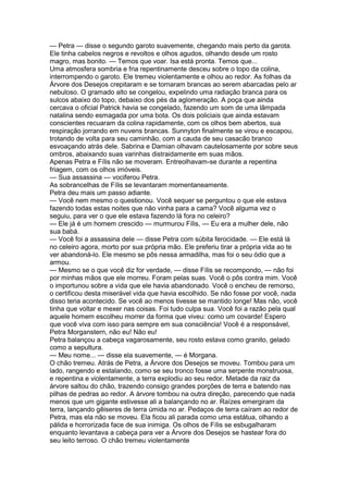 — Petra — disse o segundo garoto suavemente, chegando mais perto da garota.
Ele tinha cabelos negros e revoltos e olhos agudos, olhando desde um rosto
magro, mas bonito. — Temos que voar. Isa está pronta. Temos que...
Uma atmosfera sombria e fria repentinamente desceu sobre o topo da colina,
interrompendo o garoto. Ele tremeu violentamente e olhou ao redor. As folhas da
Árvore dos Desejos crepitaram e se tornaram brancas ao serem abarcadas pelo ar
nebuloso. O gramado alto se congelou, expelindo uma radiação branca para os
sulcos abaixo do topo, debaixo dos pés da aglomeração. A poça que ainda
cercava o oficial Patrick havia se congelado, fazendo um som de uma lâmpada
natalina sendo esmagada por uma bota. Os dois policiais que ainda estavam
conscientes recuaram da colina rapidamente, com os olhos bem abertos, sua
respiração jorrando em nuvens brancas. Sunnyton finalmente se virou e escapou,
trotando de volta para seu caminhão, com a cauda de seu casacão branco
esvoaçando atrás dele. Sabrina e Damian olhavam cautelosamente por sobre seus
ombros, abaixando suas varinhas distraidamente em suas mãos.
Apenas Petra e Fílis não se moveram. Entreolhavam-se durante a repentina
friagem, com os olhos imóveis.
— Sua assassina — vociferou Petra.
As sobrancelhas de Fílis se levantaram momentaneamente.
Petra deu mais um passo adiante.
— Você nem mesmo o questionou. Você sequer se perguntou o que ele estava
fazendo todas estas noites que não vinha para a cama? Você alguma vez o
seguiu, para ver o que ele estava fazendo lá fora no celeiro?
— Ele já é um homem crescido — murmurou Fílis, — Eu era a mulher dele, não
sua babá.
— Você foi a assassina dele — disse Petra com súbita ferocidade. — Ele está lá
no celeiro agora, morto por sua própria mão. Ele preferiu tirar a própria vida ao te
ver abandoná-lo. Ele mesmo se pôs nessa armadilha, mas foi o seu ódio que a
armou.
— Mesmo se o que você diz for verdade, — disse Fílis se recompondo, — não foi
por minhas mãos que ele morreu. Foram pelas suas. Você o pôs contra mim. Você
o importunou sobre a vida que ele havia abandonado. Você o encheu de remorso,
o certificou desta miserável vida que havia escolhido. Se não fosse por você, nada
disso teria acontecido. Se você ao menos tivesse se mantido longe! Mas não, você
tinha que voltar e mexer nas coisas. Foi tudo culpa sua. Você foi a razão pela qual
aquele homem escolheu morrer da forma que viveu: como um covarde! Espero
que você viva com isso para sempre em sua consciência! Você é a responsável,
Petra Morganstern, não eu! Não eu!
Petra balançou a cabeça vagarosamente, seu rosto estava como granito, gelado
como a sepultura.
— Meu nome... — disse ela suavemente, — é Morgana.
O chão tremeu. Atrás de Petra, a Árvore dos Desejos se moveu. Tombou para um
lado, rangendo e estalando, como se seu tronco fosse uma serpente monstruosa,
e repentina e violentamente, a terra explodiu ao seu redor. Metade da raiz da
árvore saltou do chão, trazendo consigo grandes porções de terra e batendo nas
pilhas de pedras ao redor. A árvore tombou na outra direção, parecendo que nada
menos que um gigante estivesse ali a balançando no ar. Raízes emergiram da
terra, lançando gêiseres de terra úmida no ar. Pedaços de terra caíram ao redor de
Petra, mas ela não se moveu. Ela ficou ali parada como uma estátua, olhando a
pálida e horrorizada face de sua inimiga. Os olhos de Fílis se esbugalharam
enquanto levantava a cabeça para ver a Árvore dos Desejos se hastear fora do
seu leito terroso. O chão tremeu violentamente
 