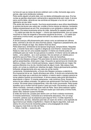 na hora em que as raízes da árvore colidiram com o chão, formando algo como
pernas, algo como tentáculos nodosos.
Petra sentiu alguém ali perto dela; com os dedos entrelaçados aos seus. Era Isa.
Juntas as garotas observaram calmamente e aparentemente sem medo. A árvore
parou acima delas, atirando-as nas sombras ao bloquear a luz do sol. Lama se
aglomerou ao seu redor.
Fílis ainda não havia se mexido. Sua boca escancarada e seus olhos desorbitados.
A sombra da árvore caiu sobre ela, e então a forma maciça se retorceu, tombando.
Galhos emaranharam-se em Fílis, envolvendo-a num gingante e nodoso pulso de
madeira. Ela estava levemente acima do chão, deixando os sapatos para trás.
— Eu sabia que este dia iria chegar! — chorou ela repentinamente, sua voz quase
inaudível no meio da rangente e lamuriosa cacofonia da árvore. — Eu sabia que
você seria a minha morte, sua garota horrível! E eu estava certa! Eu estava
ceeeeerta!
A árvore avançou dificultosamente pelo campo como se estivesse em câmera
lenta, cobrindo-o de dois em dois enormes passos. Vagarosa e pesadamente, ela
desceu em direção ao lago. Seu destino final era óbvio.
Petra observava, lembrando-se de épocas longínquas, tempos felizes. Naqueles
dias, o mirante havia sido o orgulho e alegria do vovô Warren. Costumava haver
festas lá, toda vez em uma ocasião especial. O interior do mirante podia ser
enfeitiçado para ser maior do que parecia no exterior. O interior servia de salão de
bailes... uma catedral... se o vovô quisesse. Ele era sempre um deleite para a
garotinha que era Petra. Era um lugar mágico, cheio de maravilhas.
A Árvore dos Desejos carregou Fílis para baixo do declive enroscada em seus
galhos serpenteantes, direto para o lago. Enquanto se aproximava do mirante ela
destruiu o dique, mas o mirante permaneceu, seguro inteiramente por magia. Ele
parecia diferente à luz do dia, transformado de algum modo. Não estava mais
podre, em ruínas ou coberto por rebarbas de algas. Estava gloriosamente perfeito,
brilhando refulgentemente alvo aos raios de sol da manhã.
Lentamente, horripilantemente, a Árvore dos Desejos começou a adentrá-lo.
Era impossível de se ver. Aquilo afrontava aos olhos. A árvore era certamente três
vezes mais larga que a estrutura de madeira, e mesmo assim o espaço parecia se
tornar plástico quando se encontraram. A árvore passou pela porta derrubando-a,
abarrotando o interior. O mirante estremeceu, mas continuou firme, flutuando
acima do seu reflexo ondulado. Os galhos que aprisionavam Fílis foram os últimos
a entrar. Ela ainda lutava corajosamente, mas não muito convincente. Petra quase
acreditou que a mulher horrível queria ir para sua morte. Ela levantou os olhos no
último momento, varrendo o distante rosto de Petra. Seus olhos estavam rígidos
como aço, brilhantes e terríveis. Eu sempre soube que você seria a minha morte,
diziam eles. Estavam quase triunfantes.
E então ela havia ido, puxada para dentro com um final e violento movimento.
O mirante estremeceu, inclinando-se e lentamente descansou. Por um longo
momento, pareceu que se preparava para segurar firme. E então repentina e
perfeitamente, afundou, deixando para trás um sopro de verde e uma explosão de
água branca que rebateu engolfando-o. Depois de alguns segundos, tudo que
sobrou foi uma chuva de nevoentas gotas e uma propagação de ondas.
Isa segurou mais forte na mão de Petra.
— Adeus, mamãe — sussurrou ela.
 