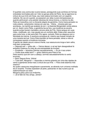 O quarteto voou acima das nuvens baixas, perseguindo suas sombras em formas
onduladas iluminadas pelo sol. Indo na garupa atrás de Petra, Isa se agarrava na
cintura de sua irmã com força, seu rosto estava iluminado com um espanto
radiante. De vez em quando, ao passarem por altas nuvens tempestuosas ou
quando perfuravam uma parede nebulosa de névoa branca, a menina ria alto.
Petra se maravilhou com a chocante alegria da garotinha. Como havia pensado na
noite anterior, certamente o tempo em que Isa... Vitória... choraria pelo que
aconteceu, na manhã que acabara de se ir, na fazenda Morganstern ainda estava
por vir. Assim como Petra, a garotinha Isa se fora, sua inocência se esvaíra
quando juntas haviam mandado a árvore atrás de Fílis. Havia sangue em suas
mãos. Justificado, sim, mas aquele era um conforto débil. Estes eram assuntos
para outra hora, e não seria fácil. Por agora, contudo, Petra se alegrava com a
felicidade da menina. A aventura começava ali, mesmo que tivesse iniciado de
uma maneira terrível. Como Petra também já havia pensado, talvez a vida só
começasse quando a inocência morresse.
O garoto de cabelo escuro voava à frente, sua vassoura era longa e bem velha,
mas bem conservada.
— Segurem-se! — gritou ele. — Vamos descer, e vai ser bem desagradável lá
embaixo! Estamos no meio de uma tempestade de trovões!
— Excelente — lamentou Damian sarcasticamente. — Eu já vi isso ontem.
— Vocês duas estão bem? — gritou Sabrina para Petra e Isa.
Petra acenou que sim com a cabeça, sorrindo assustadoramente no vento
brumoso.
— Bom! Segure firme, Vitória!
— Tudo bem, Morgana! — respondeu a menina gritando por cima das rajadas de
vento e apertando ainda mais a cintura de sua irmã. — Para onde estamos indo
mesmo?
As quatro vassouras mergulharam suavemente, se atirando num universo molhado
de ar cinzento. Trovões explodiam ali perto, parecendo vir das nuvens que se
redemoinhavam ao redor.
Morgana gritou para sua irmãzinha.
— Já te falei do meu amigo, James?
 