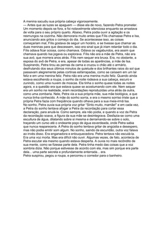 A menina sacudiu sua própria cabeça vigorosamente.
— Antes que as luzes se apaguem — disse ela de novo, fazendo Petra prometer.
Um momento depois se fora, e foi notavelmente silenciosa enquanto se arrastava
de volta para o seu próprio quarto. Abaixo, Petra podia ouvir a agitação e os
resmungos na cozinha. Não demoraria muito antes que Fílis chamasse Petra e Isa,
anunciando aos gritos o começo do dia. Se acontecesse isso, as coisas
começariam mal, Fílis gostava de seguir um horário, e se tivesse que chamar as
duas meninas para que descessem, isso era sinal que já iriam retardar todo o dia.
Fílis odiava ficar ociosa, como chamava. Odiava os vagabundos, era assim que
chamava quando Isa jogava ou explorava. Fílis não era a mãe de Petra, não era
sua avó, que morrera anos atrás. Fílis nem sequer era bruxa. Era, no obstante, a
esposa do avô de Petra, e era, apesar de todas as aparências, a mãe de Isa.
Suspirando, Petra tirou as pernas da cama e cruzou o chão até o armário,
desfrutando dos seus últimos minutos de quietude e dos brilhantes raios do sol que
passavam alegremente pelas cortinas esfarrapadas, como se caíssem em um lar
feliz e em uma menina feliz. Petra não era uma menina muito feliz. Quando ainda
estava escolhendo a roupa, o sonho da noite rodeava a sua cabeça, escuro e
zunindo, como uma nuvem de moscas. Ela tinha o sonho quase todas as noites
agora, e a questão era que estava quase se acostumando com ele. Nem sequer
era um sonho na realidade, eram recordações reproduzidas uma atrás da outra,
como uma zombaria. Nele, Petra via a sua própria mãe, sua mãe biológica, a que
nunca tinha conhecido. A mãe do sonho sorria, e era o mesmo sorriso triste que a
própria Petra fazia com freqüência quando olhava para a sua meia-irmã Isa.
No sonho, Petra ouvia sua própria voz gritar “Sinto muito, mamãe!” e em cada vez,
a Petra do sonho tentava afogar a Petra da recordação para cortar essa
declaração, para anulá-la. Como sempre, ela não podia, e quando a voz da Petra
da recordação soava, a figura da sua mãe se desintegrava. Desfazia-se como uma
escultura de água, dilatando sobre si mesma e derramando-se sobre o solo,
traçando um curso até o ondeante poço de água esverdeada, onde Petra sabia
que nunca reapareceria. A Petra do sonho tentava gritar de angústia e desespero,
mas não podia emitir som algum. No sonho, saindo da escuridão, outra voz falava
ao invés disso. Era enganadora e enlouquecedora. Petra tentava não escutá-la.
Era uma voz morta. Mas era difícil não ouvir. Algumas vezes, de fato, acontecia de
Petra escutar ela mesmo quando estava desperta. A ouvia no mais recôndito de
sua mente, como se fizesse parte dela. Petra tinha medo das coisas que a voz
sombria dizia. Não porque estivesse de acordo com ela, mas sim porque era parte
dela... uma parte secreta e profundamente enterrada... era.
Petra suspirou, pegou a roupa, e percorreu o corredor para o banheiro.
 