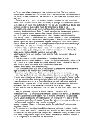 — Teremos um dia muito ocupado hoje, meninas — disse Fílis bruscamente
quando Petra e Isa entraram na cozinha. — Cinco minutos mais vagabundeando e
não teriam tempo para tomar o café da manhã. Vocês sabem que eu não aprovo a
preguiça.
— Sinto muito, mãe — disse Isa submissamente, sentando em uma cadeira na
mesa. Petra se juntou a ela e olhou seu prato; um pedaço de torrada seca, cortada
na metade, e um grude de iogurte natural. Fílis era uma inquestionável devota das
comidas saudáveis. Sua própria figura de vara atestava disso, e era
fervorosamente orgulhosa de sua forma física. Silenciosamente, Petra sentiu
saudades dos banquetes no Salão Principal, as salsichas, panquecas e os peixes
frescos. Recordou-se que aqueles dias estavam oficialmente acabados. A
graduação tinha sido na semana passada. Nem Fílis nem Isa tinham assistido,
mas, seu avô havia ido, vestindo seu único terno bom marrom, que provavelmente
havia estado na moda na metade do século passado. Era difícil decidir se ele havia
sentido orgulho de Petra quando essa pegou o seu diploma com o diretor Merlino,
mas ao menos ele estivera lá, com suas grossas sobrancelhas franzidas em algo
semelhante a uma cara atenciosa de aprovação.
Fílis interrompeu os pensamentos de Petra com sua voz zumbida e estridente.
— Seu avô pediu que o acompanhasse ao campo sul esta manhã. Petra, não o
faça esperar. Isabela, já sabe que dia é hoje, acredito.
Isa olhou para Petra, com os olhos muito abertos. Petra formou com a boca a
palavra “cabras”.
— Cabras — respondeu Isa, afundando. — As cabras não. Por favor.
— Já falamos disso antes, Isabela — cantou Fílis de forma condescendente. — Se
não cortarmos os chifres, esses animais se ferirão sozinhos. É para o seu próprio
bem, como já sabe. Não quero mais uma palavra sobre isso.
Isa tinha medo de sua mãe, mas exclamou.
— Mas sangram quando eu o faço. Não quero as fazer sentirem dor! Que Petra
faça. Ela sempre faz sem que elas se machuquem.
Fílis encrespou-se e fulminou Petra com um olhar durante um momento.
— Isso é porque Petra é uma insolente praticante de uma coisa antinatural. Não
teremos nada dessa bruxaria infernal nessa casa, como bem sabe. Seja como for,
o que sua irmã escolheu fazer nessa horrível escola é assunto inteiramente dela,
mas estes dias acabaram, e se foram bem tarde. Já está na hora de sua irmã
encontrar algo útil para fazer com a sua vida. Não permitirei esse tipo de coisas
debaixo do meu teto, e seu avô está completamente de acordo comigo.
— Mas mãe — disse Isa, empurrando o prato para um lado — Eu tenho medo das
cabras.
— Isso por que você é ingênua e infantil, Isabela — disse sua mãe
verdadeiramente — E é meu dever te obrigar a superar esse defeito. Já é bastante
ruim que você tenha nascido assim. Não te mimarei animando a sua estupidez
natural. Já passei bastante tempo procurando um lugar para você passar a vida.
Você gostaria que a fazenda-escola Percival Sunnyton te recuse porque não sabe
o suficiente sobre trabalho, para manejar uma serra?
Isa não respondeu. Baixou o olhar para o peito, fazendo bico. Finalmente, ela
sacudiu a cabeça.
— É inteiramente possível — disse Fílis jovialmente, retirando o café da manha
que Isa mal tocou e deixando ruidosamente o prato na pia da cozinha — Só pense
na desilusão que seria para mim e seu padrasto. Depois de tudo que fizemos para
você. O Sr. Sunnyton não pagará muito, mas é o melhor que podemos esperar, e
não é de agora que nós estamos mal de dinheiro. E
 