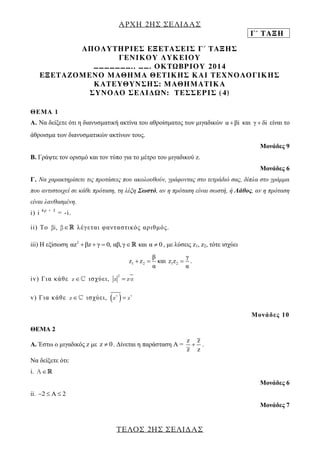 ΑΡΧΗ 2ΗΣ ΣΕΛΙΔΑΣ 
Γ΄ ΤΑΞΗ 
ΤΕΛΟΣ 2ΗΣ ΣΕΛΙΔΑΣ 
ΑΠΟΛΥΤΗΡΙΕΣ ΕΞΕΤΑΣΕΙΣ Γ΄ ΤΑΞΗΣ 
ΓΕΝΙΚΟΥ ΛΥΚΕΙΟΥ 
………………….. ……. ΟΚΤΩΒΡΙΟΥ 2014 
ΕΞΕΤΑΖΟΜΕΝΟ ΜΑΘΗΜΑ ΘΕΤΙΚΗΣ ΚΑΙ ΤΕΧΝΟΛΟΓΙΚΗΣ 
ΚΑΤΕΥΘΥΝΣΗΣ: ΜΑΘΗΜΑΤΙΚΑ 
ΣΥΝΟΛΟ ΣΕΛΙΔΩΝ: ΤΕΣΣΕΡΙΣ (4) 
ΘΕΜΑ 1 
Α. Να δείξετε ότι η διανυσματική ακτίνα του αθροίσματος των μιγαδικών α βi και γ  δi είναι το 
άθροισμα των διανυσματικών ακτίνων τους. 
Μονάδες 9 
Β. Γράψτε τον ορισμό και τον τύπο για το μέτρο του μιγαδικού z. 
Μονάδες 6 
Γ. Να χαρακτηρίσετε τις προτάσεις που ακολουθούν, γράφοντας στο τετράδιό σας, δίπλα στο γράμμα 
που αντιστοιχεί σε κάθε πρόταση, τη λέξη Σωστό, αν η πρόταση είναι σωστή, ή Λάθος, αν η πρόταση 
είναι λανθασμένη. 
i) i 4 ρ + 3 = -i . 
ii) Το βi, β λ έ γ ε τ αι φ α ν τ α σ τ ι κό ς αρ ι θ μ ό ς . 
iii) Η εξίσωση 2 αz βz  γ  0, αβ, γ και α  0 , με λύσεις z1, z2, τότε ισχύει 
1 2 
β 
z z 
α 
  και 1 2 
γ 
z z 
α 
 . 
iv) Γ ι α κά θ ε z ι σ χύ ε ι , 
2 
z  zz 
v) Γ ι α κ άθ ε z ι σ χύ ε ι ,   v v z  z 
Μο ν ά δ ε ς 1 0 
ΘΕΜΑ 2 
A. Έστω ο μιγαδικός z με z  0. Δίνεται η παράσταση Α = 
z z 
z z 
 . 
Να δείξετε ότι: 
i. A 
Μονάδες 6 
ii. 2  A 2 
Μονάδες 7 
 