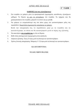 ΑΡΧΗ 4ΗΣ ΣΕΛΙΔΑΣ 
Γ΄ ΤΑΞΗ 
ΤΕΛΟΣ 4ΗΣ ΣΕΛΙΔΑΣ 
ΟΔΗΓΙΕΣ (για τους εξεταζόμενους) 
1. Στο τετράδιο να γράψετε μόνο τα προκαταρκτικά (ημερομηνία, κατεύθυνση, εξεταζόμενο μάθημα). Τα θέματα να μην τα αντιγράψετε στο τετράδιο. Τα σχήματα που θα χρησιμοποιήσετε στο τετράδιο, μπορούν να γίνουν και με μολύβι. 
2. Να γράψετε το ονοματεπώνυμό σας στο πάνω μέρος των φωτοαντιγράφων μόλις σας παραδοθούν. Καμιά άλλη σημείωση δεν επιτρέπεται να γράψετε. 
Κατά την αποχώρησή σας να παραδώσετε μαζί με το τετράδιο και τα φωτοαντίγραφα, τα οποία και θα καταστραφούν μετά το πέρας της εξέτασης. 
3. Να απαντήσετε στο τετράδιό σας σε όλα τα θέματα. 
4. Κάθε λύση επιστημονικά τεκμηριωμένη είναι αποδεκτή. 
5. Διάρκεια εξέτασης: Τρεις (3) ώρες μετά τη διανομή των φωτοαντιγράφων. 
6. Χρόνος δυνατής αποχώρησης: Μιάμιση (1 1/2) ώρα μετά τη διανομή των φωτοαντιγράφων. 
KΑΛΗ ΕΠΙΤΥΧΙΑ 
ΤΕΛΟΣ ΜΗΝΥΜΑΤΟΣ 