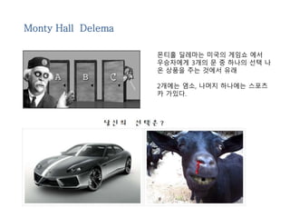 Monty Hall Delema 
몬티홀 딜레마는 미국의 게임쇼 에서 
우승자에게 3개의 문 중 하나의 선택 나 
온 상품을 주는 것에서 유래 
2개에는 염소, 나머지 하나에는 스포츠 
카 가있다. 
 