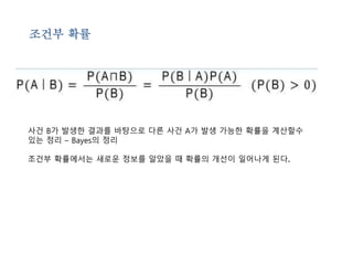 조건부 확률 
사건 B가 발생한 결과를 바탕으로 다른 사건 A가 발생 가능한 확률을 계산할수 
있는 정리 – Bayes의 정리 
조건부 확률에서는 새로운 정보를 알았을 때 확률의 개선이 일어나게 된다. 
 