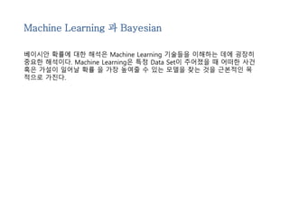 Machine Learning 과 Bayesian 
베이시안 확률에 대한 해석은 Machine Learning 기술들을 이해하는 데에 굉장히 
중요한 해석이다. Machine Learning은 특정 Data Set이 주어졌을 때 어떠한 사건 
혹은 가설이 일어날 확률 을 가장 높여줄 수 있는 모델을 찾는 것을 근본적인 목 
적으로 가진다. 
 