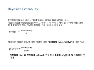 Bayesian Probability 
중고등학교때부터 우리는 "확률"이라는 개념에 대해 배웠다. 이는 
"frequentiest interpretation"이라고 부른다. 즉, 우리가 배워 온 수학적 확률, 경험 
적 확률이라고 하는 개념은 철저히 "빈도"에 대한 개념이다 
베이시안 확률은 빈도에 대한 개념이 아닌 "불확실성 (Uncertainty)"에 대한 개념 
사전확률 p(w) 과 우도확률 p(D|w)를 안다면 사후확률 p(w|D)를 알 수있다는 것 
이다. 
