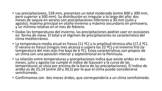 • Las precipitaciones, 528 mm, presentan un total moderado (entre 800 y 300 mm, 
pero superior a 500 mm). Su distribución es irregular a lo largo del año: dos 
meses de sequía en verano con precipitaciones inferiores a 30 mm (julio y 
agosto); máximo principal en otoño-invierno y máximo secundario en primavera, 
y un mínimo relativo en el mes de febrero. 
• Dadas las temperaturas del invierno, las precipitaciones podrán caer en ocasiones 
en forma de nieve. El total y el régimen de precipitaciones es característico del 
clima mediterráneo. 
• La temperatura media anual es fresca (11 ºC) y la amplitud térmica alta (17,2 ºC). 
El verano es fresco (ningún mes alcanza o supera los 22 ºC) y el invierno frío (la 
temperatura del mes más frío baja de 6 ºC). Estas características son propias de 
un clima con una posición interior y septentrional en la Península. 
• La relación entre temperaturas y precipitaciones indica que existe aridez en dos 
meses, julio y agosto (se cumple el índice de Gaussen y la curva de las 
temperaturas se sitúa por encima de la barra de las precipitaciones). El índice de 
aridez es de 25,14 (entre 20 y 30,5) por lo que el clima puede considerarse 
semihúmedo. 
• Confirmamos con dos meses áridos, que correspondería a un clima semihúmedo. 
 